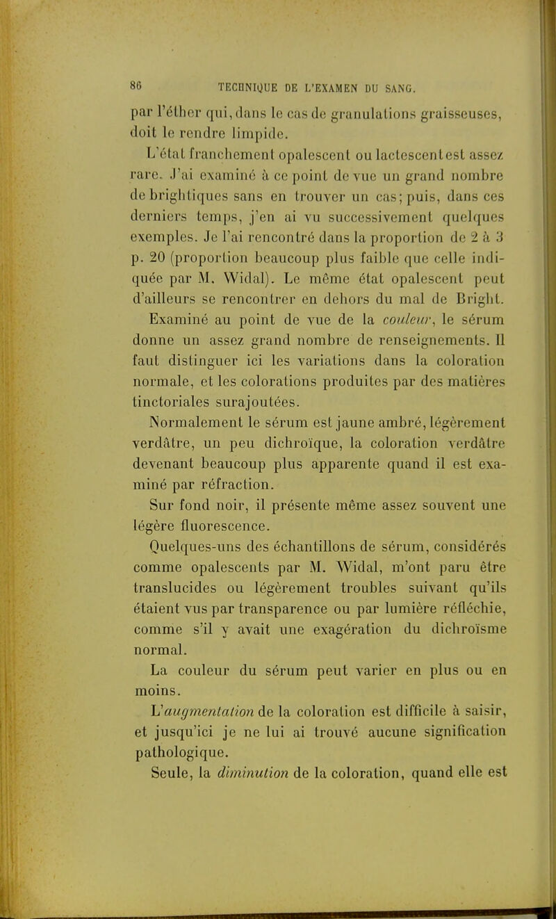 par l'élher qui, dans le cas de granulations graisseuses, doit le rendre limpide. L'étal franchement opalescent ou lactescentest assez rare. J'ai examiné à ce point de vue un grand nombre de brightiques sans en trouver un cas; puis, dans ces derniers temps, j'en ai vu successivement quelques exemples. Je l'ai rencontré dans la proportion de 2 à 3 p. 20 (proportion beaucoup plus faible que celle indi- quée par M. Widal). Le même état opalescent peut d'ailleurs se rencontrer en dehors du mal de Bright. Examiné au point de vue de la couleur^ le sérum donne un assez grand nombre de renseignements. 11 faut distinguer ici les variations dans la coloration normale, et les colorations produites par des matières tinctoriales surajoutées. Normalement le sérum est jaune ambré, légèrement verdâtre, un peu dichroïque, la coloration verdâtre devenant beaucoup plus apparente quand il est exa- miné par réfraction. Sur fond noir, il présente même assez souvent une légère fluorescence. Quelques-uns des échantillons de sérum, considérés comme opalescents par M. Widal, m'ont paru être translucides ou légèrement troubles suivant qu'ils étaient vus par transparence ou par lumière réfléchie, comme s'il y avait une exagération du dichroïsme normal. La couleur du sérum peut varier en plus ou en moins. Vaugmentalioti de la coloration est difficile à saisir, et jusqu'ici je ne lui ai trouvé aucune signification pathologique. Seule, la diminutio7i de la coloration, quand elle est