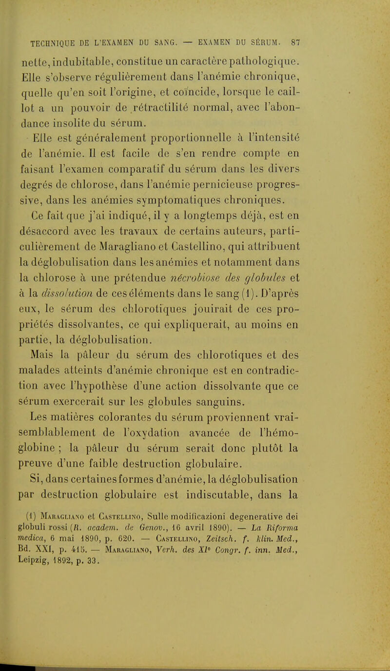 nette, indubitable, constitue un caractère pathologique. Elle s'observe régulièrement dans l'anémie chronique, quelle qu'en soit l'origine, et coïncide, lorsque le cail- lot a un pouvoir de rétractilité normal, avec l'abon- dance insolite du sérum. Elle est généralement proportionnelle à l'intensité de l'anémie. 11 est facile de s'en rendre compte en faisant l'examen comparatif du sérum dans les divers degrés de chlorose, dans l'anémie pernicieuse progres- sive, dans les anémies symptomatiques chroniques. Ce fait que j'ai indiqué, il y a longtemps déjà, est en désaccord avec les travaux de certains auteurs, parti- culièrement de Maragliano et Castellino, qui attribuent la déglobulisation dans les anémies et notamment dans la chlorose à une prétendue nécrobiose des globules et à la dissolution de ces éléments dans le sang (1). D'après eux, le sérum des chlorotiques jouirait de ces pro- priétés dissolvantes, ce qui expliquerait, au moins en partie, la déglobulisation. Mais la pâleur du sérum des chlorotiques et des malades atteints d'anémie chronique est en contradic- tion avec l'hypothèse d'une action dissolvante que ce sérum exercerait sur les globules sanguins. Les matières colorantes du sérum proviennent vrai- semblablement de l'oxydation avancée de l'hémo- globine ; la pâleur du sérum serait donc plutôt la preuve d'une faible destruction globulaire. Si, dans certaines formes d'anémie, la déglobulisation par destruction globulaire est indiscutable, dans la (1) Mauaglia.no el Castellino, SuUe modificazioni degeneralive dei globuli rossi (fi. academ. de Ge7iov., IG avril 1890). — La Riforma medica, 6 mai 1890, p. 020. — Castellino, Zeitsch. f. klin. Med., Bd. XXI, p. 410. — Maragliano, Verh. des XI' Congr. f. inn. Med., Leipzig, 1892, p. 33.