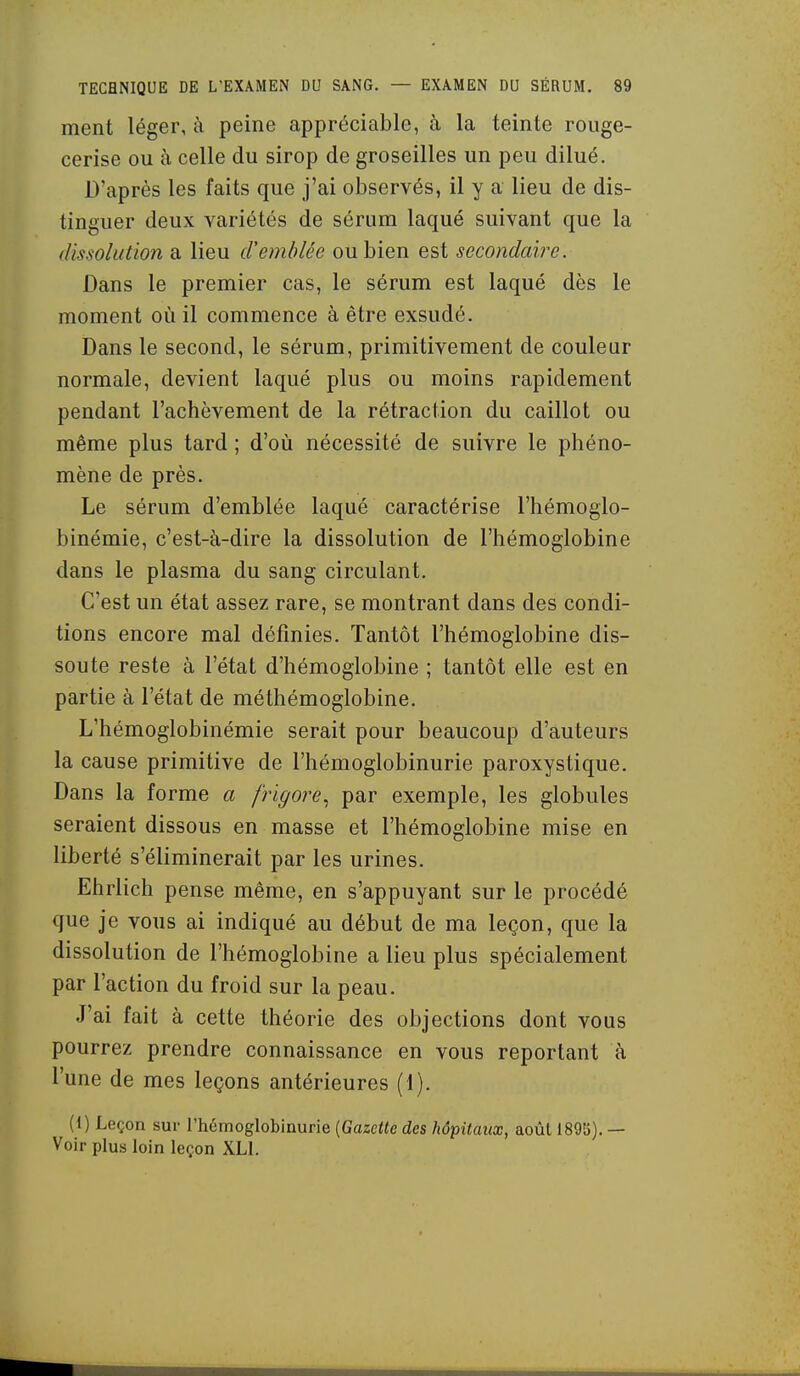 ment léger, iîi peine appréciable, à la teinte rouge- cerise ou à celle du sirop de groseilles un peu dilué. D'après les faits que j'ai observés, il y a lieu de dis- tinguer deux variétés de sérum laqué suivant que la dissolution a lieu d'emblée ou bien est secondaire. Dans le premier cas, le sérum est laqué dès le moment où il commence à être exsudé. Dans le second, le sérum, primitivement de couleur normale, devient laqué plus ou moins rapidement pendant l'achèvement de la rétraction du caillot ou même plus tard ; d'où nécessité de suivre le phéno- mène de près. Le sérum d'emblée laqué caractérise l'hémoglo- binémie, c'est-à-dire la dissolution de l'hémoglobine dans le plasma du sang circulant. C'est un état assez rare, se montrant dans des condi- tions encore mal définies. Tantôt l'hémoglobine dis- soute reste à l'état d'hémoglobine ; tantôt elle est en partie à l'état de méthémoglobine. L'hémoglobinémie serait pour beaucoup d'auteurs la cause primitive de l'hémoglobinurie paroxystique. Dans la forme a frigore.^ par exemple, les globules seraient dissous en masse et l'hémoglobine mise en liberté s'éliminerait par les urines. Ehrlich pense même, en s'appuyant sur le procédé que je vous ai indiqué au début de ma leçon, que la dissolution de l'hémoglobine a lieu plus spécialement par l'action du froid sur la peau. J'ai fait à cette théorie des objections dont vous pourrez prendre connaissance en vous reportant à l'une de mes leçons antérieures (1). (1) Leçon sur l'hémoglobinurie [Gazette des hôpitaux, août 1895). — Voir plus loin leçon XLl.