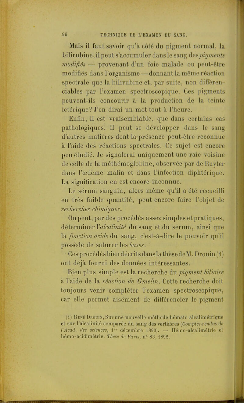 Mais il faut savoir qu'à côté du pigment normal, la bilirubine, il peut s'accumuler dans le sang des pigments modifiés — provenant d'un foie malade ou peut-être modifiés dans l'organisme — donnant la même réaction spectrale que la bilirubine et, par suite, non différen- ciables par l'examen spectroscopique. Ces pigments peuvent-ils concourir à la production de la teinte ictérique? J'en dirai un mot tout à l'heure. Enfin, il est vraisemblable, que dans certains cas pathologiques, il peut se développer dans le sang d'autres matières dont la présence peut-être reconnue à l'aide des réactions spectrales. Ce sujet est encore peu étudié. Je signalerai uniquement une raie voisine de celle de la méthémoglobine, observée par de Ruyter dans l'œdème malin et dans l'infection diphtérique. La signification en est encore inconnue. Le sérum sanguin, alors même qu'il a été recueilli en très faible quantité, peut encore faire l'objet de recherches chimiques. On peut, par des procédés assez simples et pratiques, déterminer r«/m/in?ie du sang et du sérum, ainsi que la fonction acide du sang, c'est-à-dire le pouvoir qu'il possède de saturer \Q,%hases. Ces procédés bien décrits dans la thèse de M. Drouin ( 1 ) ont déjà fourni des données intéressantes. Bien plus simple est la recherche du pigynent biliaire à l'aide de la réaction de Gmelin. Cette recherche doit toujours venir compléter l'examen spectroscopique, car elle permet aisément de différencier le pigment (1) René DnouiN, Surune nouvelle méthode hcmato-alcalimétrique et sur l'alcalinité comparée du sang des vertèbres {Comptes-rendus de VAcad. des sciences, 1 décembre 1890). — Hémo-alcalimétrie et hémo-acidimélrie. Thùsc de Paris, n° 83,1892.