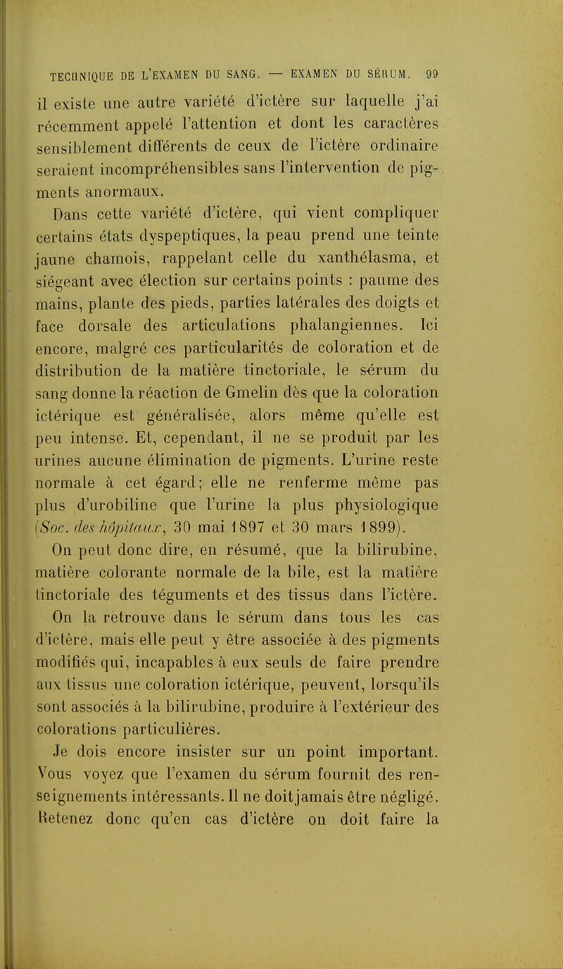 il existe une autre variété d'ictère sur laquelle j'ai récemment appelé l'attention et dont les caractères sensiblement ditïérents de ceux de l'ictère ordinaire seraient incompréhensibles sans l'intervention de pig- ments anormaux. Dans cette variété d'ictère, qui vient compliquer certains états dyspeptiques, la peau prend une teinte jaune chamois, rappelant celle du xanthélasma, et siégeant avec élection sur certains points : paume des mains, plante des pieds, parties latérales des doigts et face dorsale des articulations phalangiennes. Ici encore, malgré ces particularités de coloration et de distribution de la matière tinctoriale, le s-érum du sang donne la réaction de Gmelin dès que la coloration ictérique est généralisée, alors même qu'elle est peu intense. Et, cependant, il ne se produit par les urines aucune élimination de pigments. L'urine reste normale à cet égard; elle ne renferme même pas plus d'urobiline que l'urine la plus physiologique (Soc. des hôpitaux^ 30 mai 1897 et 30 mars 1899). On peut donc dire, en résumé, que la bilirubine, matière colorante normale de la bile, est la matière tinctoriale des téguments et des tissus dans l'ictère. On la retrouve dans le sérum dans tous les cas d'ictère, mais elle peut y être associée à des pigments modifiés qui, incapables à eux seuls de faire prendre aux tissus une coloration ictérique, peuvent, lorsqu'ils sont associés à la bilirubine, produire à l'extérieur des colorations particulières. Je dois encore insister sur un point important. Vous voyez que l'examen du sérum fournit des ren- seignements intéressants. Il ne doitjamais être négligé. Retenez donc qu'en cas d'ictère on doit faire la