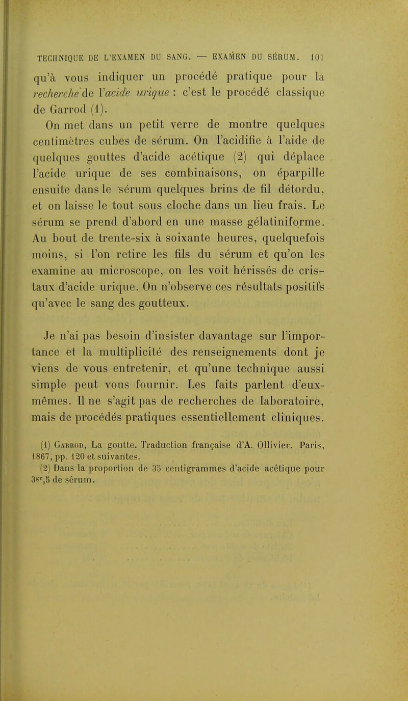 qu'à vous indiquer un procédé pratique pour la rec/ierc/ie'àe Vacide urique : c'est le procédé classique de Garrod (1). On met dans un petit verre de montre quelques centimètres cubes de sérum. On l'acidifie à l'aide de quelques gouttes d'acide acétique (2) qui déplace l'acide urique de ses combinaisons, on éparpille ensuite dans le Bérum quelques brins de fil détordu, et on laisse le tout sous cloche dans un lieu frais. Le sérum se prend d'abord en une masse gélatiniforme. Au bout de trente-six à soixante heures, quelquefois moins, si l'on retire les fils du sérum et qu'on les examine au microscope, on les voit hérissés de cris- taux d'acide urique. On n'observe ces résultats positifs qu'avec le sang des goutteux. Je n'ai pas besoin d'insister davantage sur l'impor- tance et la multiplicité des renseignements dont je viens de vous entretenir, et qu'une technique aussi simple peut vous fournir. Les faits parlent d'eux- mêmes. Il ne s'agit pas de recherches de laboratoire, mais de i3rocédés pratiques essentiellement cliniques. (1) Garrod, La goutte. Traduction française d'A. OUivier. Paris, 1867, pp. 120 et suivantes. (2) Dans la proportion de 35 centigrammes d'acide acétique pour 3b',5 de sérum.