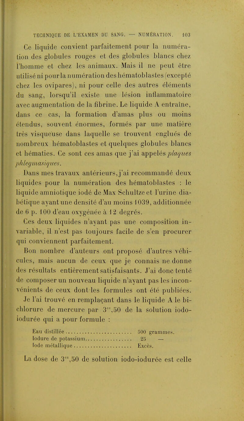 Ce liquide conYient. parfaitement pour la numéra- tion des globules rouges et des globules blancs chez l'homme et chez les animaux. Mais il ne peut être utilisé ni pour la numération des hématoblastes (excepté chez les ovipares), ni pour celle des autres éléments du sang, lorsqu'il existe une lésion inflammatoire avec augmentation de la fibrine. Le liquide A entraîne, dans ce cas, la formation d'amas plus ou moins étendus, souvent énormes, formés par une matière très visqueuse dans laquelle se trouvent englués de nombreux hématoblastes et quelques globules blancs et hématies. Ce sont ces amas que j'ai appelés plaques phlegmastiques. Dans mes travaux antérieurs, j'ai recommandé deux liquides pour la numération des hématoblastes : le liquide amniotique iodé de Max Schultze et l'urine dia- bétique ayant une densité d'au moins 1039, additionnée de 6 p. 100 d'eau oxygénée à 12 degrés. Ces deux liquides n'ayant pas une composition in- variable, il n'est pas toujours facile de s'en procurer qui conviennent parfaitement. Bon nombre d'auteurs ont proposé d'autres véhi- cules, mais aucun de ceux que je connais ne donne des résultats entièrement satisfaisants. J'ai donc tenté de composer un nouveau liquide n'ayant pas les incon- vénients de ceux dont les formules ont été publiées. Je l'ai trouvé en remplaçant dans le liquide A le bi- chlorure de mercure par 3,50 de la solution iodo- iodurée qui a pour formule : Eau distillée 500 grammes. lodure de potassium 255 — Iode métallique Excès. La dose de 3,50 de solution iodo-iodurée est celle