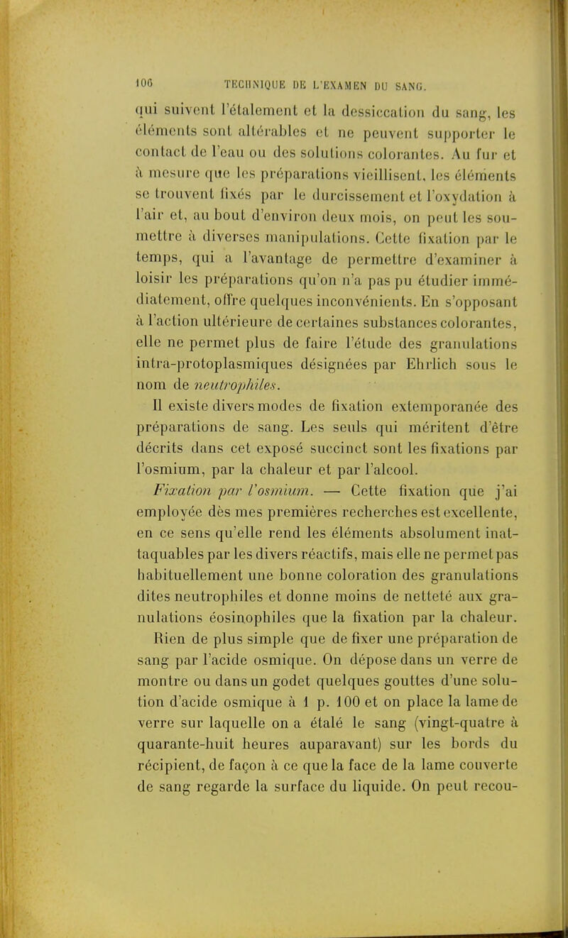 (lui suivent l'étalemenl cl la dessiccaliou du sang, les éléments sont allémbles et ne peuvent supporter le contact de l'eau ou des solutions colorantes. Au fur et à mesure que les préparations vieillisent, les éléments se trouvent fixés par le durcissement et l'oxydation à l'air et, au bout d'environ deux mois, on peut les sou- mettre à diverses manipulations. Cette fixation par le temps, qui a l'avantage de permettre d'examiner à loisir les préparations qu'on n'a pas pu étudier immé- diatement, offre quelques inconvénients. En s'opposant à l'action ultérieure de certaines substances colorantes, elle ne permet plus de faire l'élude des granulations intra-protoplasmiques désignées par Ehrlich sous le nom de neut?'ophiles. 11 existe divers modes de fixation extemporanée des préparations de sang. Les seuls qui méritent d'être décrits dans cet exposé succinct sont les fixations par l'osmium, par la chaleur et par l'alcool. Fixation par l'osmium. — Cette fixation que j'ai employée dès mes premières recherches est excellente, en ce sens qu'elle rend les éléments absolument inat- taquables par les divers réactifs, mais elle ne permet pas habituellement une bonne coloration des granulations dites neutrophiles et donne moins de netteté aux gra- nulations éosinophiles que la fixation par la chaleur. Rien de plus simple que de fixer une préparation de sang par l'acide osmique. On dépose dans un verre de montre ou dans un godet quelques gouttes d'une solu- tion d'acide osmique à 1 p. 100 et on place la lame de verre sur laquelle on a étalé le sang (vingt-quatre à quarante-huit heures auparavant) sur les bords du récipient, de façon à ce que la face de la lame couverte de sang regarde la surface du liquide. On peut recou-