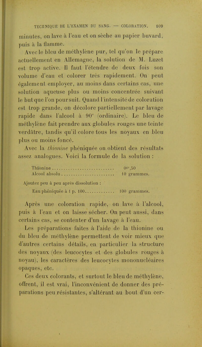 minutes, on lave à l'eau et on sèche au papier buvard, puis à la flamme. Avec le bleu de méthylène pur, tel qu'on le prépare actuellement en Allemagne, la solution de M. Luzet est trop active. Il faut l'étendre de deux fois son volume d'eau et colorer très rapidement. On peut également employer, au moins dans certains cas, une solution aqueuse plus ou moins concentrée suivant le but que l'on poursuit. Quand lintensité de coloration est trop grande, on décolore partiellement par lavage rapide dans l'alcool à 90' (ordinaire). Le bleu de méthylène fait prendre aux globules rouges une teinte verdâtre, tandis qu'il colore tous les noyaux en bleu plus ou moins foncé. Avec la thionine pliéniquée on obtient des résultats assez analogues. Voici la formule de la solution : Thionine OB'',bO Alcool absolu 10 grammes. Ajoutez peu à peu après dissolution : Eauphéniquée à 1 p. 100 100 grammes. Après une coloration rapide, on lave à l'alcool, puis à l'eau et on laisse sécher. On peut aussi, dans certains cas, se contenter d'un lavage à l'eau. Les préparations faites à l'aide de la thionine ou du bleu de méthylène permettent de voir mieux que d'autres certains détails, en particulier la structure des noyaux (des leucocytes et des globules rouges à noyau), les caractères des leucocytes mononucléaires opaques, etc. Ces deux colorants, et surtout le bleu de méthylène, offrent, il est vrai, l'inconvénient de donner des pré- parations peu résistantes, s'altérant au bout d'un cer-