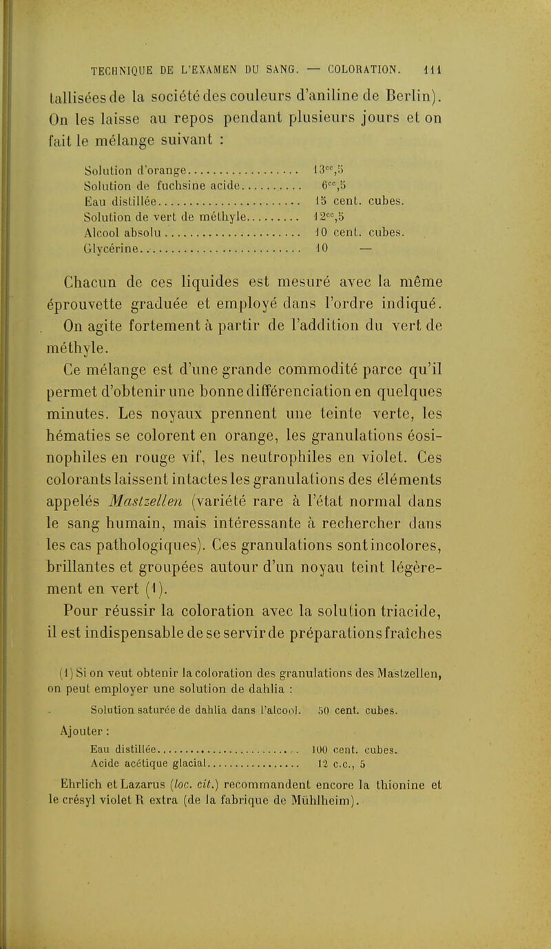 Lalliséesde la société des couleurs d'aniline de Berlin). On les laisse au repos pendant plusieurs jours et on l'ait le mélange suivant : Chacun de ces liquides est mesuré avec la même éprouvette graduée et employé dans l'ordre indiqué. On agite fortement à partir de l'addition du vert de méthyle. Ce mélange est d'une grande commodité parce qu'il permet d'obtenir une bonne différenciation en quelques minutes. Les noyaux prennent une teinte verte, les hématies se colorent en orange, les granulations éosi- nophiles en rouge vif, les neutrophiles en violet. Ces colorants laissent intactes les granulations des éléments appelés Mastzellen (variété rare à l'état normal dans le sang humain, mais intéressante à rechercher dans les cas pathologiques). Ces granulations sont incolores, brillantes et groupées autour d'un noyau teint légère- ment en vert (I ). Pour réussir la coloration avec la solution triacide, il est indispensable de se servir de préparations fraîches (1) Si on veut obtenir la coloration des granulations des Mastzellen, on peut employer une solution de dahlia : Solution saturée de dahlia dans l'alcool. 50 cent, cubes. Ajouter : Eau distillée 100 cent, cubes. Acide acétique glacial 12 ce, 5 Ehrlich etLazarus [loc. cit.) recommandent encore la thionine et le crésyl violet R extra (de la fabrique de Mûhlheim). Solution d'orange Solution de fuchsine acide. Eau distillée Solution de vert de méthyle Alcool absolu Glycérine 15 cent, cubes. '12'=%b 10 cent, cubes. 10 —