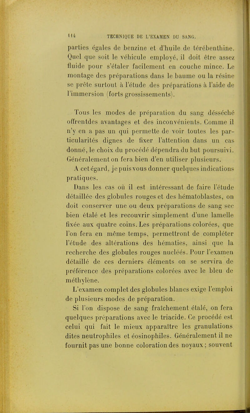 parties égales de benzine et d'huile de térébenthine. Quel que soit le véhicule employé, il doit être assez fluide pour s'étaler facilement en couche mince. Le montage des préparations dans le baume ou la résine se prête surtout à l'élude des préparations à l'aide de l'immersion (forts grossi.ssements). Tous les modes de préparation du sang désséché oiïrenldes avantages et des inconvénients. Comme il n'y en a pas un qui permette de voir toutes les par- ticularités dignes de fixer l'attention dans un cas donné, le choix du procédé dépendra du but poursuivi. Généralement on fera bien d'en utiliser plusieurs. A cet égard, je puis vous donner quelques indications pratiques. Dans les cas où il est intéressant de faire l'élude détaillée des globules rouges et des hématoblastes, on doit conserver une ou deux préparations de sang sec bien étalé et les recouvrir simplement d'une lamelle fixée aux quatre coins. Les préparations colorées, que l'on fera en même temps, permettront de compléter l'étude des altérations des hématies, ainsi que la recherche des globules rouges nucléés. Pour l'examen détaillé de ces derniers éléments on se servira de préférence des préparations colorées avec le bleu de méthylène. L'examen complet des globules blancs exige l'emploi de plusieurs modes de préparation. Si l'on dispose de sang fraîchement étalé, on fera quelques préparations avec le triacide. Ce procédé est celui qui fait le mieux apparaître les granulations dites neulrophiles et éosinophiles. Généralement il ne fournit pas une bonne coloration des noyaux ; souvent