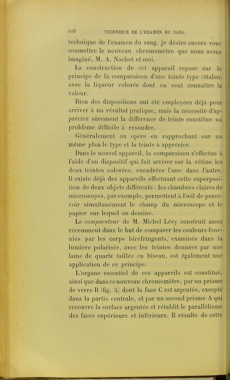 technique de l'examen du sang, je désire encore vous soumelLre le nouveau chromomètre que nous avons imaginé, M. A. Nuchet et moi. La construction de cet appareil repose sur le principe de la comparaison d'une teinte type (étalon) avec la liqueur colorée dont on veut connaître la valeur. Bien des dispositions ont été employées déjà pour arriver à un résultat pratique, mais la nécessité d'ap- précier sûrement la différence de teinte constitue un problème difficile h résoudre. Généralement on opère en rapprochant sur un même plan le type et la teinte à apprécier. Dans le nouvel appareil, la comparaison s'effectue à l'aide d'un dispositif qui fait arriver sur la réline les deux teintes colorées, encadrées l'une dans l'autre. Il existe déjà des appareils effectuant cette superposi- tion de deux objets différents : les chambres claires de microscopes, par exemple, permettent à l'œil de perce- voir simultanément le champ du microscope et le papier sur lequel on dessine. Le comparateur de M. Michel Lévy construit assez récemment dans le but de comparer les couleurs four- nies par les corps biréfringents, examinés dans la lumière polarisée, avec les teintes données par une lame de quartz taillée en biseau, est également une application de ce principe. L'organe essentiel de ces appareils est constitué, ainsi que dans ce nouveau chromomètre, par un prisme de verre B (fig. 5) dont la face G est argentée, excepté dans la partie centrale, et par un second prisme A qui recouvre la surface argentée et rétablit le parallélisme des faces supérieure et inférieure. Il résulte de cette