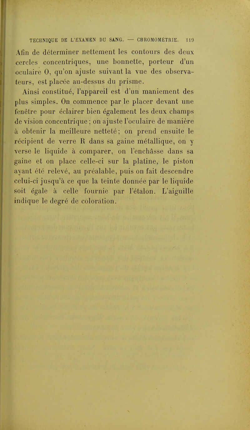 Afin de déterminer nettement les contours des deux cercles concentriques, une bonnette, porteur d'un oculaire 0, qu'on ajuste suivant la vue des observa- teurs, est placée au-dessus du prisme. Ainsi constitué, l'appareil est d'un maniement des plus simples. On commence par le placer devant une fenêtre pour éclairer bien également les deux champs de vision concentrique ; on ajuste l'oculaire de manière à obtenir la meilleure netteté; on prend ensuite le récipient de verre R dans sa gaine métallique, on y verse le liquide à comparer, on l'enchâsse dans sa gaine et on place celle-ci sur la platine, le piston ayant été relevé, au préalable, puis on fait descendre celui-ci jusqu'à ce que la teinte donnée par le liquide soit égale à celle fournie par l'étalon. L'aiguille indique le degré de coloration.