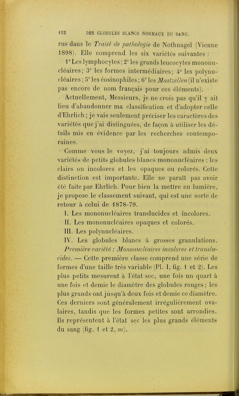 rus dans le Trailé de pathologie de Nothnagel (Vienne 1898). Elle comprend les six variétés suivantes : 1  Les lymphocytes ; 2° les grands leucocytes mononu- cléaires; 3 les formes intermédiaires; 4° les polynu- cléaires ; 5° les éosinophiles ; 6° les Maslzellen (il n'existe pas encore de nom français pour ces éléments). Actuellement, Messieurs, je ne crois pas qu'il y ait lieu d'abandonner ma classification et d'adopter celle d'Ehrlich ; je vais seulement préciser les caractères des variétés que j'ai distinguées, de façon à utiliser les dé- tails mis en évidence par les recherches contempo- raines. ■ Comme vous le voyez, j'ai toujours admis deux variétés de petits globules Ijlancs mononucléaires : les clairs ou incolores et les opaques ou colorés. Cette distinction est importante. Elle ne paraît pas avoir été faite par Ehrlich. Pour bien la mettre en lumière, je propose le classement suivant, qui est une sorte de retour à celui de 1878-79. 1. Les mononucléaires translucides et incolores. IL Les mononucléaires opaques et colorés. IIL Les polynucléaires. IV. Les globules blancs à grosses granulations. Première variété : Mononucléaires incolores et translu- cides. — Cette première classe comprend une série de formes d'une taille très variable (Pl. I, fig. 1 et 2). Les plus petits mesurent à l'état sec, une fois un quart à une fois et demie le diamètre des globules rouges; les plus grands ont jusqu'à deux fois et demie ce diamètre. Ces derniers sont généralement irrégulièrement ova- laires, tandis que les formes petites sont arrondies. Ils représentent à l'état sec les plus grands éléments du sang (fig. 1 et 2, m).