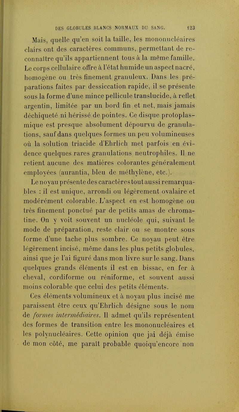 Mais, quelle qu'en soit la taille, les mononucléaires clairs ont des caractères communs, permettant de re- connaître qu'ils appartiennent tous à la même famille. Le corps cellulaire offre à l'état humide un aspect nacré, homoj>ène ou très finement granuleux. Dans les pré- parations faites par dessiccation rapide, il se présente sous la forme d'une mince pellicule translucide, à reflet argentin, limitée par un bord fin et net, mais jamais déchiqueté ni hérissé de pointes. Ce disque protoplas- mique est presque absolument dépourvu de granula- tions, sauf dans quelques formes un peu volumineuses où la solution triacide d'Ehrlich met parfois en évi- dence quelques rares granulations neutrophiles. Il ne retient aucune des matières colorantes généralement employées (aurantia, bleu de méthylène, etc.). Le noyau présente des caractères tout aussi remarqua- bles : il est unique, arrondi ou légèrement ovalaire et modérément colorable. L'aspect en est homogène ou très finement ponctué par de petits amas de chroma- tine. On y voit souvent un nucléole qui, suivant le mode de préparation, reste clair ou se montre sous forme d'une tache plus sombre. Ce noyau peut être légèrement incisé, même dans les plus petits globules, ainsi que je l'ai figuré dans mon livre sur le sang. Dans quelques grands éléments il est en bissac, en fer à cheval, cordiforme ou réniforme, et souvent aussi moins colorable que celui des petits éléments. Ces éléments volumineux et à noyau plus incisé me paraissent être ceux qu'Ehrlich désigne sous le nom de formes intermédiaires. Il admet qu'ils représentent des formes de transition entre les mononucléaires et les polynucléaires. Cette opinion que jai déjà émise de mon côté, me paraît probable quoiqu'encore non