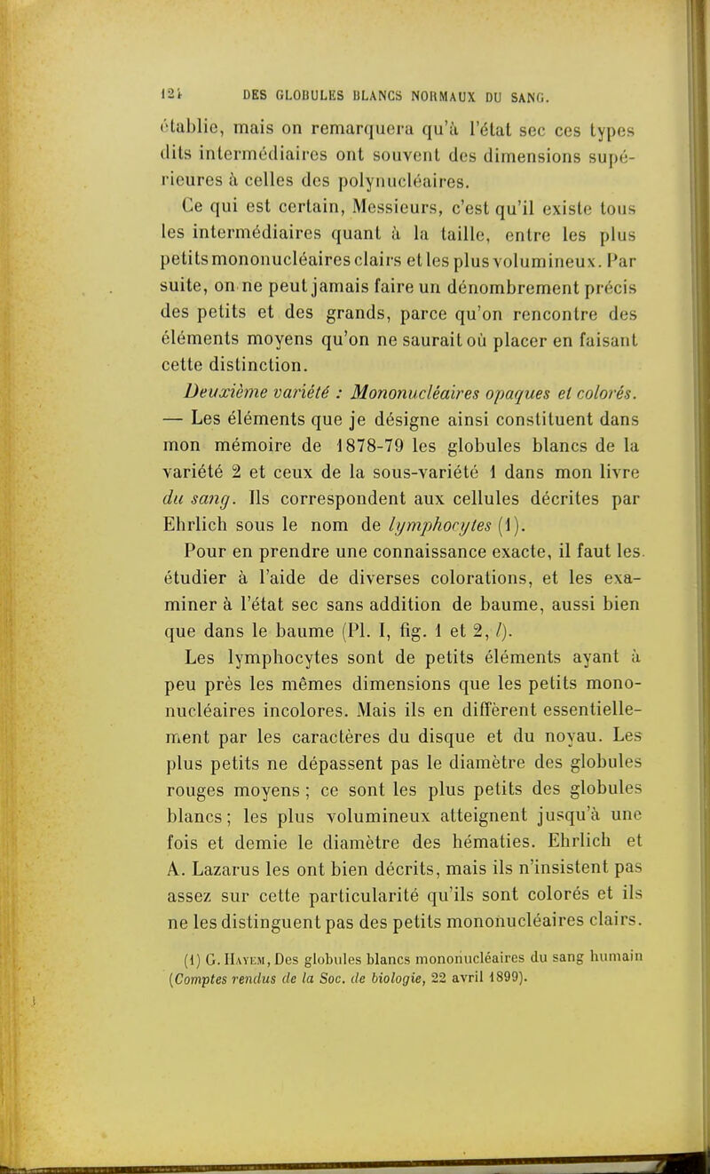 (Uablie, mais on remarquera qu'à l'état sec ces types dits intermédiaires ont souvent des dimensions supé- rieures à celles des polynucléaires. Ce qui est certain, Messieurs, c'est qu'il existe tous les intermédiaires quant h la taille, entre les plus petits mononucléaires clairs et les plus volumineux. Par suite, on ne peut jamais faire un dénombrement précis des petits et des grands, parce qu'on rencontre des éléments moyens qu'on ne saurait où placer en faisant cette distinction. Deuxièjne variété : Mononucléaires opaques et colorés. — Les éléments que je désigne ainsi constituent dans mon mémoire de 1878-79 les globules blancs de la variété 2 et ceux de la sous-variété 1 dans mon livre du sang. Ils correspondent aux cellules décrites par Ehrlich sous le nom de lymphocytes (1). Pour en prendre une connaissance exacte, il faut les. étudier à l'aide de diverses colorations, et les exa- miner à l'état sec sans addition de baume, aussi bien que dans le baume (PL I, fig. 1 et 2, /). Les lymphocytes sont de petits éléments ayant à peu près les mêmes dimensions que les petits mono- nucléaires incolores. Mais ils en diffèrent essentielle- ment par les caractères du disque et du noyau. Les plus petits ne dépassent pas le diamètre des globules rouges moyens ; ce sont les plus petits des globules blancs ; les plus volumineux atteignent jusqu'à une fois et demie le diamètre des hématies. Ehrlich et A. Lazarus les ont bien décrits, mais ils n'insistent pas assez sur cette particularité qu'ils sont colorés et ils ne les distinguent pas des petits mononucléaires clairs. {{) G. IIayem, Des globules blancs mononucléaires du sang humain [Comptes rendus de la Soc. de biologie, 22 avril 1899).