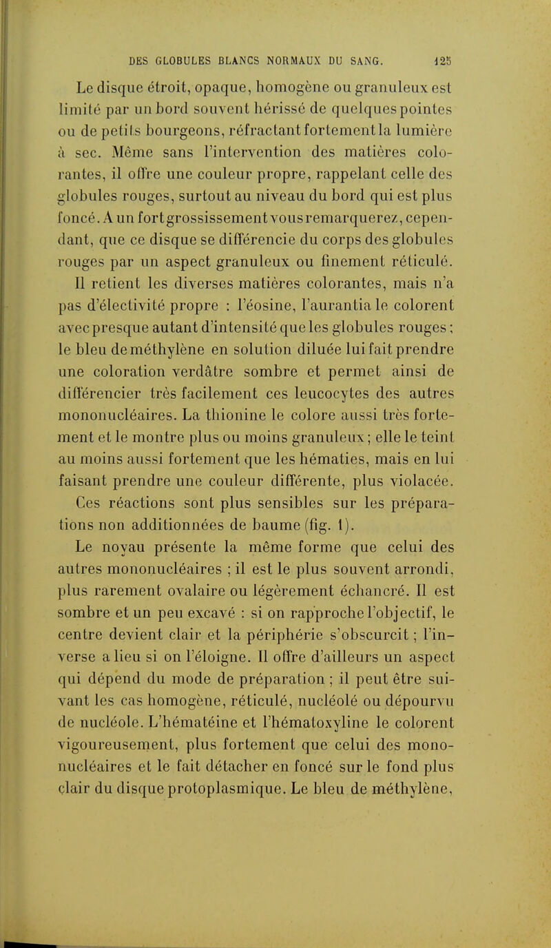 Le disque étroit, opaque, homogène ou granuleux est limité par un bord souvent hérissé de quelques pointes ou de petits bourgeons, réfractant fortement la lumière à sec. Même sans l'intervention des matières colo- rantes, il olTre une couleur propre, rappelant celle des globules rouges, surtout au niveau du bord qui est plus foncé. A un fort grossissement vous remarquerez, cepen- dant, que ce disque se différencie du corps des globules rouges par un aspect granuleux ou finement réticulé. Il retient les diverses matières colorantes, mais n'a pas d'électivité propre : l'éosine, l'aurantiale colorent avec presque autant d'intensité que les globules rouges ; le bleu de méthylène en solution diluée lui fait prendre une coloration verdâtre sombre et permet ainsi de différencier très facilement ces leucocytes des autres mononucléaires. La thionine le colore aussi très forte- ment et le montre plus ou moins granuleux ; elle le teint au moins aussi fortement que les hématies, mais en lui faisant prendre une couleur différente, plus violacée. Ces réactions sont plus sensibles sur les prépara- tions non additionnées de baume (fîg. t). Le noyau présente la même forme que celui des autres mononucléaires ; il est le plus souvent arrondi, plus rarement ovalaire ou légèrement échancré. Il est sombre et un peu excavé : si on rapproche l'objectif, le centre devient clair et la périphérie s'obscurcit ; l'in- verse a lieu si on l'éloigné. Il offre d'ailleurs un aspect qui dépend du mode de préparation ; il peut être sui- vant les cas homogène, réticulé, nucléolé ou dépourvu de nucléole. L'hématéine et l'hématoxyline le colorent vigoureusenient, plus fortement que celui des mono- nucléaires et le fait détacher en foncé sur le fond plus clair du disque protoplasmique. Le bleu de méthylène.