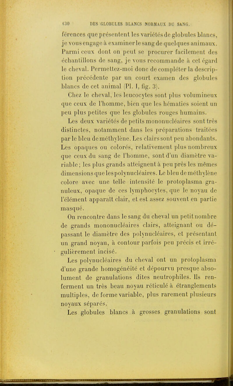 férences que présentent les variétés de globules blancs, je vous engage à examiner le sang de quelques animaux. Parmi ceux dont on peut se procurer facilement des échantillons de sang, je vous recommande à cet égard le cheval. Permettez-moi donc de compléter la descrip- tion précédente par un court examen des globules blancs de cet animal (Pl. I, fig. 3). Chez le cheval, les leucocytes sont plus volumineux que ceux de l'homme, bien que les hématies soient un peu plus petites que les globules rouges humains. Les deux variétés de petits mononucléaires sont très distinctes, notamment dans les préparations traitées parle bleu de méthylène. Les clairs sont peu abondants. Les opaques ou colorés, relativement plus nombreux que ceux du sang de l'homme, sont d'un diamètre va- riable ; les plus grands atteignent à peu près les mêmes dimensions que lespolynucléaires. Le bleu de méthylène colore avec une telle intensité le protoplasma gra- nuleux, opaque de ces lymphocytes, que le noyau de l'élément apparaît clair, et est assez souvent en partie masqué. On rencontre dans le sang du cheval un petit nombre de grands mononucléaires clairs, atteignant ou dé- passant le diamètre des polynucléaires, et présentant un grand noyau, à contour parfois peu précis et irré- gulièrement incisé. Les polynucléaires du cheval ont un protoplasma d'une grande homogénéité et dépourvu presque abso- lument de granulations dites neutrophiles. Ils ren- ferment un très beau noyau réticulé à étranglements multiples, de forme variable, plus rarement plusieurs noyaux séparés. Les globules blancs à grosses granulations sont