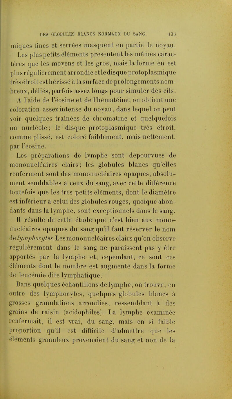 iniques liiies et serrées masquent en partie le noyau. Les plus petits éléments présentent les mêmes carac- tères que les moyens et les gros, mais la forme en est plus régulièrement arrondie et le disque protoplasmique très étroit est hérissé à la surface de prolongements nom- breux, déliés,parfois assez longs pour simuler des cils. A l'aide de l'éosine et de l'hématéine, on obtient une coloration assez intense du noyau, dans lequel on peut voir quelques traînées de chromaline et quelquefois un nucléole ; le disque protoplasmique très étroit, comme plissé, est coloré faiblement, mais nettement, par l'éosine. Les préparations de lymphe sont dépourvues de mononucléaires clairs ; les globules blancs qu'elles renferment sont des mononucléaires opaques, absolu- ment semblables à ceux du sang, avec cette différence toutefois que les très petits éléments, dont le diamètre est inférieur à celui des globules rouges, quoique abon- dants dans la lymphe, sont exceptionnels dans le sang. 11 résulte de cette étude que c'est bien aux mono- nucléaires opaques du sang qu'il faut réserver le nom de/y/7?;;//ocy^(?s.Lesmononucléaires clairs qu'on observe régulièrement dans le sang ne paraissent pas y être apportés par la lymphe et, cependant, ce sont ces éléments dont le nombre est augmenté dans la forme de leucémie dite lymphatique. Dans quelques échantillons de lymphe, on trouve, en outre des lymphocytes, quelques globules blancs à grosses granulations arrondies, ressemblant à des grains de raisin (acidophiles). La lymphe examinée renfermait, il est vrai, du sang, mais en si faible proportion qu'il est difficile d'admettre que les éléments granuleux provenaient du sang et non de la