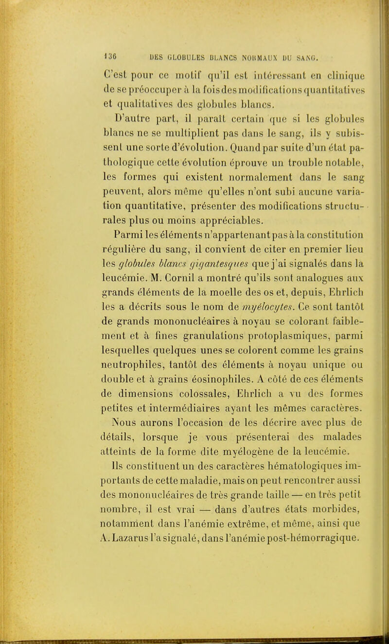 C'est pour ce inolif qu'il esl iiiléressant en clinique de se préoccuper à la foisdesmodificaliousquanLitatives et qualitatives des globules blancs. D'autre part, il paraît certain que si les globules blancs ne se multiplient pas dans le sang, ils y subis- sent une sorte d'évolution. Quand par suite d'un état pa- thologique cette évolution éprouve un trouble notable, les formes qui existent normalement dans le sang peuvent, alors môme qu'elles n'ont subi aucune varia- tion quantitative, présenter des modifications structu- rales plus ou moins appréciables. Parmi les éléments n'appartenant pas à la constitution régulière du sang, il convient de citer en premier lieu les globules blancs gifiantesqnes que j'ai signalés dans la leucémie. M. Cornil a montré qu'ils sont analogues aux grands éléments de la moelle des os et, depuis, Ehrlich les a décrits sous le nom de myélocytes. Ce sont tantôt de grands mononucléaires à noyau se colorant faible- ment et à fines granulations protoplasuiiques, parmi lesquelles quelques unes se colorent comme les grains neutrophiles, tantôt des éléments à noyau unique ou double et à grains éosinophiles. A côté de ces éléments de dimensions colossales, Ehrlich a vu des formes petites et intermédiaires ayant les mêmes caractères. Nous aurons l'occasion de les décrire avec plus de détails, lorsque je vous présenterai des malades atteints de la forme dite myélogène de la leucémie. Ils constituent un des caractères hématologiques im- portants de cette maladie, mais on peut rencontrer aussi des mononucléaires de très grande taille — en très petit nombre, il est vrai — dans d'autres états morbides, notamment dans l'anémie extrême, et môme, ainsi que A. Lazarus l'a signalé, dans l'anémie post-hémorragique.