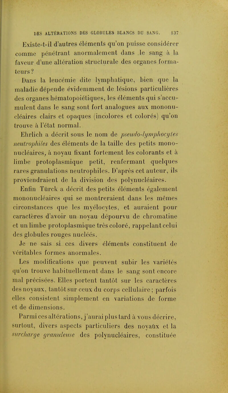 Existe-t-il d'autres éléments qu'on puisse considérer comme pénétrant anormalement dans le sang à la faveur d'une altération structurale des organes forma- teurs ? Dans la leucémie dite lymphatique, bien que la maladie dépende évidemment de lésions particulières des organes hématopoiétiques, les éléments qui s'accu- mulent dans le sang sont fort analogues aux mononu- cléaires clairs et opaques (incolores et colorés) qu'on trouve à l'état normal. Ehrlich a décrit sous le nom de pseudo-lympJiocyLes neuU'Ophiles des éléments de la taille des petits mono- nucléaires_, à noyau fixant fortement les colorants et à limbe protoplasmique petit, renfermant quelques rares granulations neutrophiles. D'après cet auteur, ils proviendraient de la division des polynucléaires. Enfin Turck a décrit des petits éléments également mononucléaires qui se montreraient dans les mêmes circonstances que les myélocytes, et auraient pour caractères d'avoir un noyau dépourvu de chromatine et un limbe protoplasmique très coloré, rappelant celui des globules rouges nucléés. Je ne sais si ces divers éléments constituent de véritables formes anormales. Les modifications que peuvent subir les variétés qu'on trouve habituellement dans le sang sont encore mal précisées. Elles portent tantôt sur les caractères des noyaux, tantôt sur ceux du corps cellulaire ; parfois elles consistent simplement en variations de forme et de dimensions. Parmi ces altérations, j'aurai plus tard à vous décrire, surtout, divers aspects particuliers des noyaûx et la ■mrcliarge granuleuse des polynucléaires, constituée