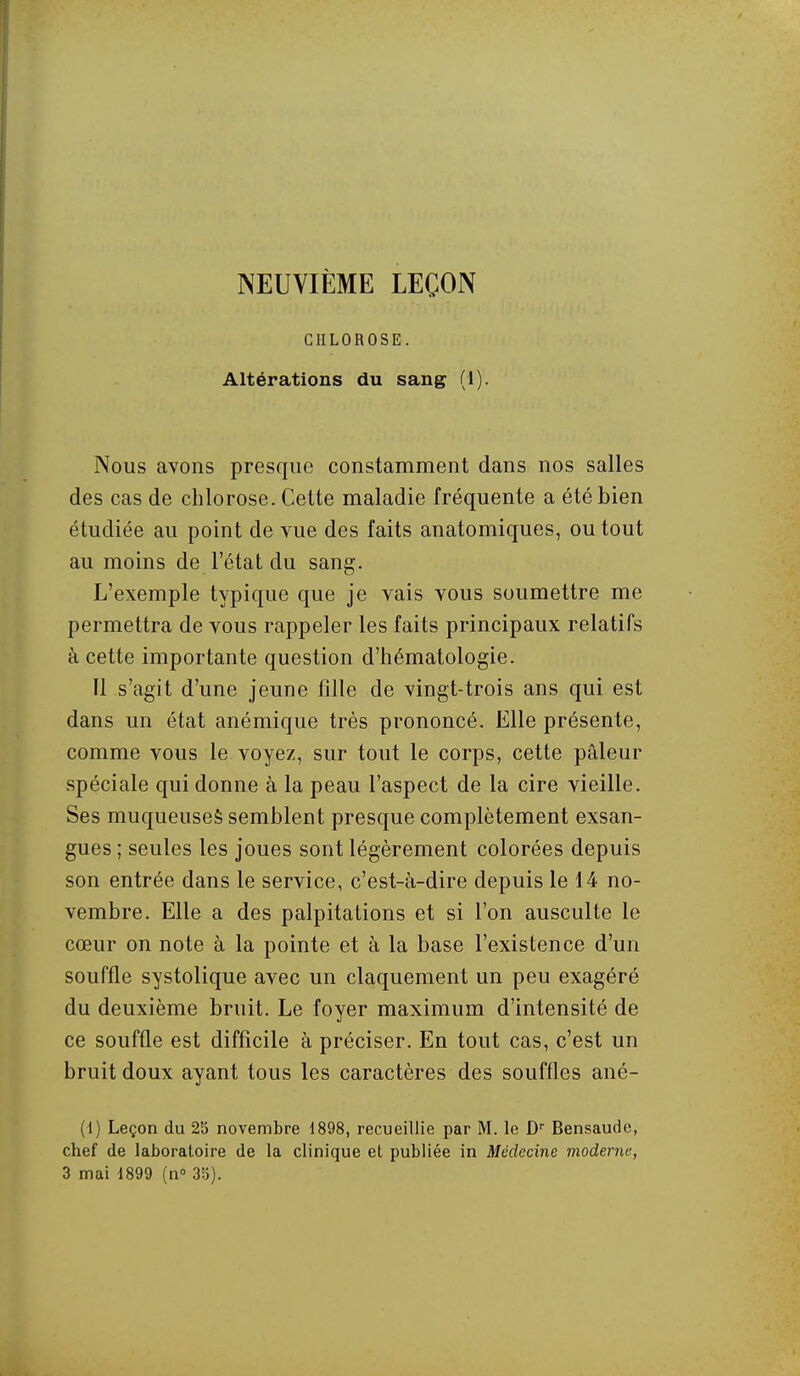 NEUVIÈME LEÇON CHLOROSE. Altérations du sang (1). Nous avons presque constamment dans nos salles des cas de chlorose. Cette maladie fréquente a été bien étudiée au point de vue des faits anatomiques, ou tout au moins de l'état du sang. L'exemple typique que je vais vous soumettre me permettra de vous rappeler les faits principaux relatifs à cette importante question d'hématologie. Il s'agit d'une jeune fille de vingt-trois ans qui est dans un état anémique très prononcé. Elle présente, comme vous le voyez, sur tout le corps, cette pâleur spéciale qui donne à la peau l'aspect de la cire vieille. Ses muqueuses semblent presque complètement exsan- gues ; seules les joues sont légèrement colorées depuis son entrée dans le service, c'est-à-dire depuis le 14 no- vembre. Elle a des palpitations et si l'on ausculte le cœur on note à la pointe et à la base l'existence d'un souffle systolique avec un claquement un peu exagéré du deuxième bruit. Le foyer maximum d'intensité de ce souffle est difficile à préciser. En tout cas, c'est un bruit doux ayant tous les caractères des souffles ané- (1) Leçon du 2b novembre 1898, recueillie par M. le Bensaude, chef de laboratoire de la clinique et publiée in Médecine moderne, 3 mai 1899 (n 3ij).