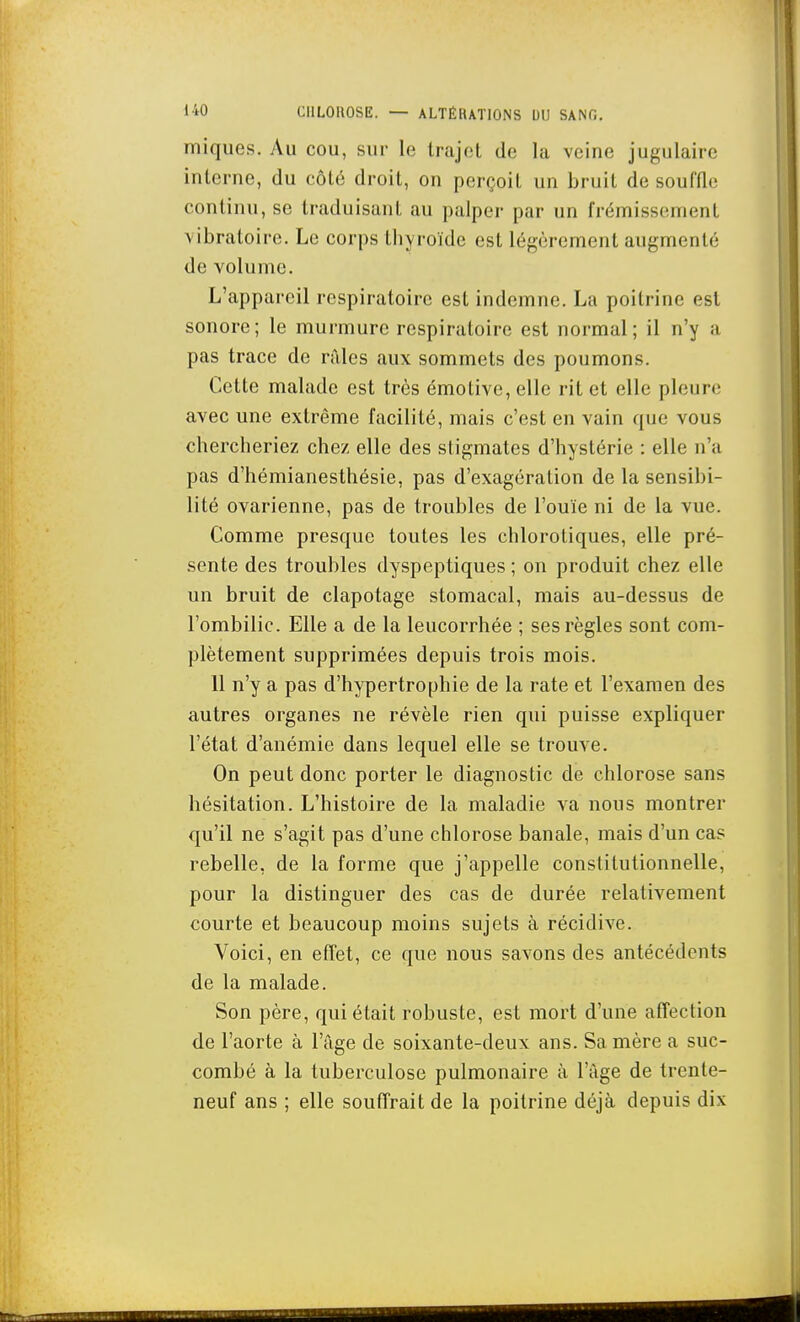 miques. Au cou, sur le trajet de la veine jugulaire interne, du côté droit, on perçoit un bruit de souffle continu, se traduisant au palper par un frémissement vibratoire. Le corps thyroïde est légèrement augmenté de volume. L'appareil respiratoire est indemne. La poitrine est sonore; le murmure respiratoire est normal; il n'y a pas trace de râles aux sommets des poumons. Cette malade est très émotive, elle rit et elle pleure avec une extrême facilité, mais c'est en vain que vous chercheriez chez elle des stigmates d'hystérie : elle n'a pas d'hémianesthésie, pas d'exagération de la sensibi- lité ovarienne, pas de troubles de l'ouïe ni de la vue. Comme presque toutes les chlorotiques, elle pré- sente des troubles dyspeptiques ; on produit chez elle un bruit de clapotage stomacal, mais au-dessus de l'ombilic. Elle a de la leucorrhée ; ses règles sont com- plètement supprimées depuis trois mois. 11 n'y a pas d'hypertrophie de la rate et l'examen des autres organes ne révèle rien qui puisse expliquer l'état d'anémie dans lequel elle se trouve. On peut donc porter le diagnostic de chlorose sans hésitation. L'histoire de la maladie va nous montrer qu'il ne s'agit pas d'une chlorose banale, mais d'un cas rebelle, de la forme que j'appelle constitutionnelle, pour la distinguer des cas de durée relativement courte et beaucoup moins sujets à récidive. Voici, en efîet, ce que nous savons des antécédents de la malade. Son père, qui était robuste, est mort d'une affection de l'aorte à l'âge de soixante-deux ans. Sa mère a suc- combé à la tuberculose pulmonaire à l'âge de trente- neuf ans ; elle souffrait de la poitrine déjà depuis dix