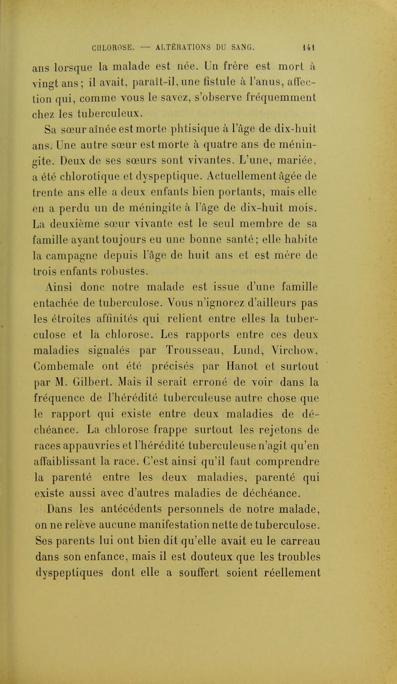 ans lorsque la malade est née. Un frère est mort à vingt ans ; il avait, paraît-il, une fistule à l'anus, atlcc- lion qui, comme vous le savez, s'observe fréquemment chez les tuberculeux. Sa sœur aînée est morte phtisique à l'âge de dix-huit ans. Une autre sœur est morte à quatre ans de ménin- gite. Deux de ses sœurs sont vivantes. L'une, mariée, a été chlorotique et dyspeptique. Actuellement âgée de trente ans elle a deux enfants bien portants, mais elle en a perdu un de méningite à l'âge de dix-huit mois. La deuxième sœur vivante est le seul membre de sa famille ayant toujours eu une bonne santé; elle habite la campagne depuis l'âge de huit ans et est mère de trois enfants robustes. Ainsi donc notre malade est issue d'une famille entachée de tuberculose. Vous n'ignorez d'ailleurs pas les étroites affinités qui relient entre elles la tuber- culose et la chlorose. Les rapports entre ces deux maladies signalés par Trousseau, Lund, Virchow, Combemale ont été précisés par Hanot et surtout par M. Gilbert. Mais il serait erroné de voir dans la fréquence de l'hérédité tuberculeuse autre chose que le rapport qui existe entre deux maladies de dé- chéance. La chlorose frappe surtout les rejetons de races appauvries et l'hérédité tuberculeuse n'agit qu'en affaiblissant la race. C'est ainsi qu'il faut comprendre la parenté entre les deux maladies, parenté qui existe aussi avec d'autres maladies de déchéance. Dans les antécédents personnels de notre malade, on ne relève aucune manifestation nette de tuberculose. Ses parents lui ont bien dit qu'elle avait eu le carreau dans son enfance, mais il est douteux que les troubles dyspeptiques dont elle a souffert soient réellement