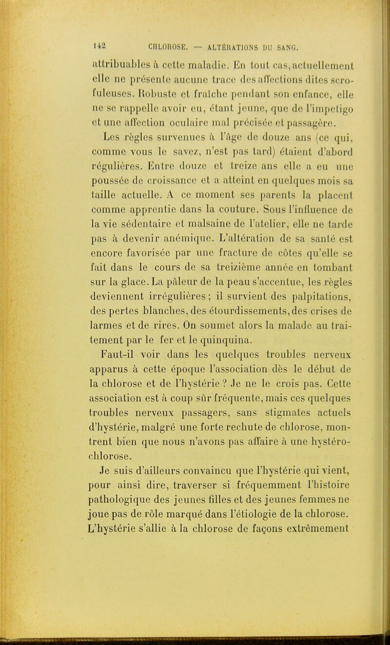 attribuables à cette maladie. En tout cas, actuellement elle ne présente aucune trace des aiïeclions dites scro- fuleuscs. Robuste et fraîche pendant son enfance, elle ne se rappelle avoir eu, étant jeune, que de l'impeligo et une afîection oculaire mal précisée et passagère. Les règles survenues à l'A-ge de douze ans (ce qui, comme vous le savez, n'est pas tard) étaient d'abord régulières. Entre douze et treize ans elle a eu une poussée de croissance et a atteint en quelques mois sa taille actuelle. A ce moment ses parents la placent comme apprentie dans la couture. Sous l'influence de la vie sédentaire et malsaine de l'atelier, elle ne tarde pas à devenir anémique. L'altération de sa santé est encore favorisée par une fracture de côtes qu'elle se fait dans le cours de sa treizième année en tombant sur la glace. La pâleur de la peau s'accentue, les règles deviennent irrégulières ; il survient des palpitations, des pertes blanches, des étourdissements,des crises de larmes et de rires. On soumet alors la malade au trai- tement par le fer et le quinquina. Faut-il voir dans les quelques troubles nerveux apparus à cette époque l'association dès le début de la chlorose et de l'hystérie ? Je ne le crois pas. Cette association est à coup sûr fréquente, mais ces quelques troubles nerveux passagers, sans stigmates actuels d'hystérie, malgré une forte rechute de chlorose, mon- trent bien que nous n'avons pas affaire à une hystéro- chlorose. Je suis d'ailleurs convaincu que l'hystérie qui vient, pour ainsi dire, traverser si fréquemment l'histoire pathologique des jeunes filles et des jeunes femmes ne joue pas de rôle marqué dans l'étiologie de la chlorose. L'hystérie s'allie à la chlorose de façons extrêmement