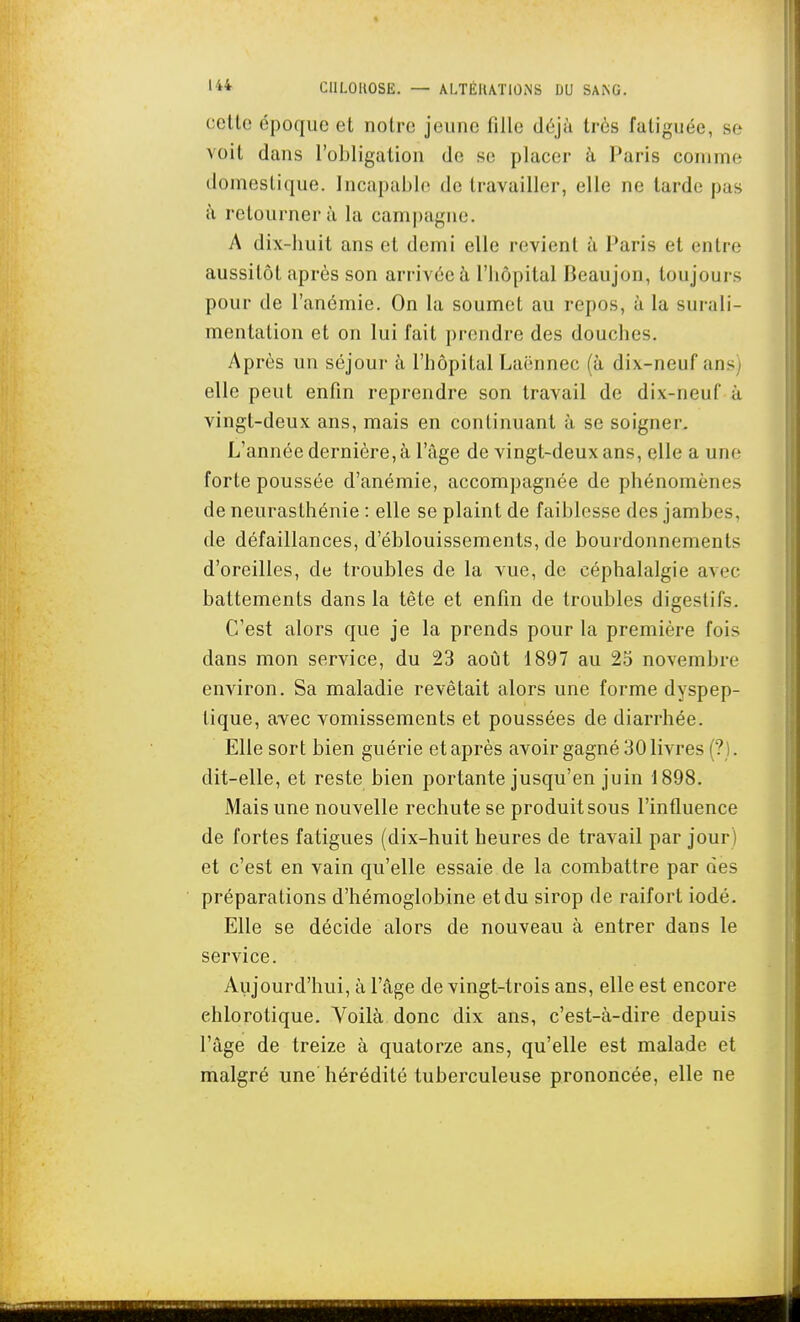 celle époque et notre jeune fille dùjà très fatiguée, se voit dans l'obligation de se placer h Paris comme domestique. Incapable de travailler, elle ne tarde pas à retourner à la campagne. A dix-huit ans et demi elle revient à Paris et entre aussitôt après son arrivée à l'hôpital Beaujon, toujours pour de l'anémie. On la soumet au repos, à la surali- mentation et on lui fait prendre des douches. Après un séjour à l'hôpital Laënnec (à dix-neuf ans) elle peut enfin reprendre son travail de dix-neuf à vingt-deux ans, mais en continuant à se soigner. L'année dernière, à l'âge de vingt-deux ans, elle a une forte poussée d'anémie, accompagnée de phénomènes de neurasthénie : elle se plaint de faiblesse des jambes, de défaillances, d'éblouissements, de bourdonnements d'oreilles, de troubles de la vue, de céphalalgie avec battements dans la tête et enfin de troubles digestifs. C'est alors que je la prends pour la première fois dans mon service, du 23 août 1897 au 25 novembre environ. Sa maladie revêtait alors une forme dyspep- tique, avec vomissements et poussées de diarrhée. Elle sort bien guérie et après avoir gagné 30 livres (?). dit-elle, et reste bien portante jusqu'en juin 1898. Mais une nouvelle rechute se produit sous l'influence de fortes fatigues (dix-huit heures de travail par jour ) et c'est en vain qu'elle essaie de la combattre par des préparations d'hémoglobine et du sirop de raifort iodé. Elle se décide alors de nouveau à entrer dans le service. Aujourd'hui, à l'âge de vingt-trois ans, elle est encore ehlorotique. Voilà donc dix ans, c'est-à-dire depuis l'âge de treize à quatorze ans, qu'elle est malade et malgré une hérédité tuberculeuse prononcée, elle ne