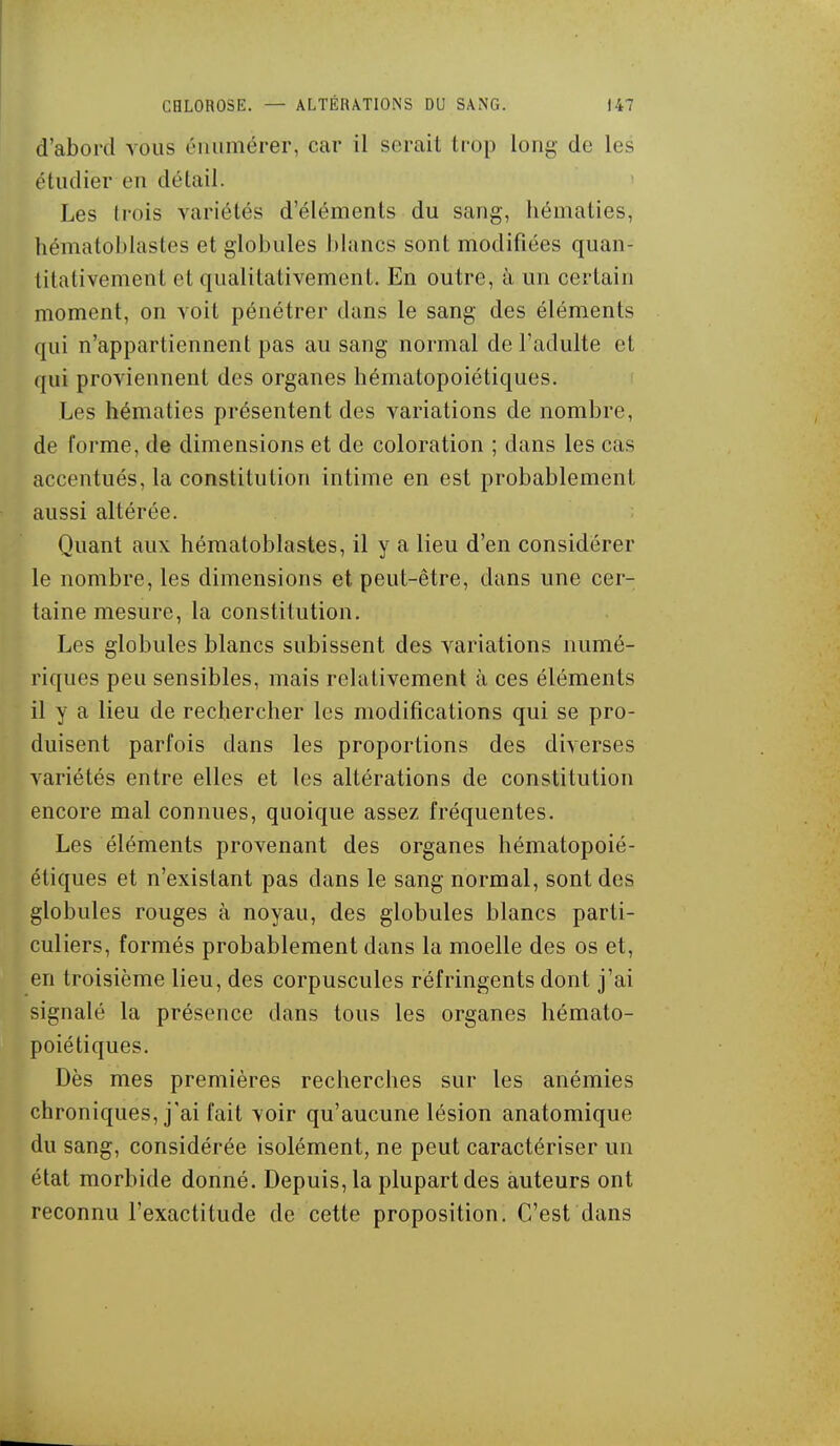 d'abord vous émimérer, car il serait trop long de les étudier en détail. Les trois variétés d'éléments du sang, hématies, hématoblastes et globules blancs sont modifiées quan- titativement et qualitativement. En outre, à un certain moment, on voit pénétrer dans le sang des éléments qui n'appartiennent pas au sang normal de l'adulte et qui proviennent des organes hématopoiétiques. Les hématies présentent des variations de nombre, de forme, de dimensions et de coloration ; dans les cas accentués, la constitution intime en est probablement aussi altérée. Quant aux hématoblastes, il y a lieu d'en considérer le nombre, les dimensions et peut-être, dans une cer- taine mesure, la constitution. Les globules blancs subissent des variations numé- riques peu sensibles, mais relativement à ces éléments il y a lieu de rechercher les modifications qui se pro- duisent parfois dans les proportions des diverses variétés entre elles et les altérations de constitution encore mal connues, quoique assez fréquentes. Les éléments provenant des organes hématopoié- étiques et n'existant pas dans le sang normal, sont des globules rouges à noyau, des globules blancs parti- culiers, formés probablement dans la moelle des os et, en troisième lieu, des corpuscules réfringents dont j'ai signalé la présence dans tous les organes hémato- poiétiques. Dès mes premières recherches sur les anémies chroniques, j'ai fait voir qu'aucune lésion anatomique du sang, considérée isolément, ne peut caractériser un état morbide donné. Depuis, la plupart des auteurs ont reconnu l'exactitude de cette proposition. C'est dans