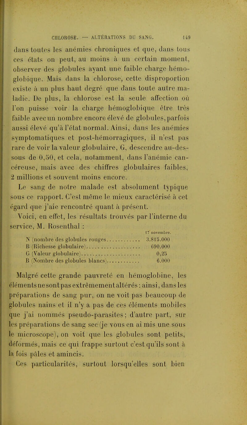 dans toutes les anémies chroniques et que, dans tous ces états on peut, au moins à un c(M-tain moment, observer des globules ayant une faible charge hémo- globique. Mais dans la chlorose, cette disproportion existe à un plus haut degré que dans toute autre ma- ladie. De plus, la chlorose est la seule afTection où Ton puisse voir la charge hémoglobique être très faible avec un nombre encore élevé de globules, parfois aussi élevé qu'à l'état normal. Ainsi, dans les anémies symptomatiques et post-hémorragiques, il n'est pas rare de voir la valeur globulaire, G, descendre au-des- sous de 0,50, et cela, notamment, dans l'anémie can- céreuse, mais avec des chiffres globulaires faibles, 2 millions et souvent moins encore. Le sang de notre malade est absolument typique sous ce rapport. C'est même le mieux caractérisé à cet égard que j'aie rencontré quant à présent. Voici, en effet, les résultats trouvés par l'interne du service, M. Rosenthal : 17 novembre. N (nombre des globules rouges 3.813.000 B (Richesse globulaire) G90.000 G (Valeur globulaire) 0,25 B (Nombre des globules blancs) 6.000 Malgré cette grande pauvreté en hémoglobine, les éléments ne sont pas extrêmement altérés : ainsi, dans les préparations de sang pur, on ne voit pas beaucoup de globules nains et il n'y a pas de ces éléments mobiles que j'ai nommés pseudo-parasites ; d'autre part, sur les préparations de sang sec (je vous en ai mis une sous le microscope), on voit que les glolmles sont petits, déformés, mais ce qui frappe surtout c'est qu'ils sont à la fois pides et amincis. Ces particularités, surtout lorsqu'elles sont bien