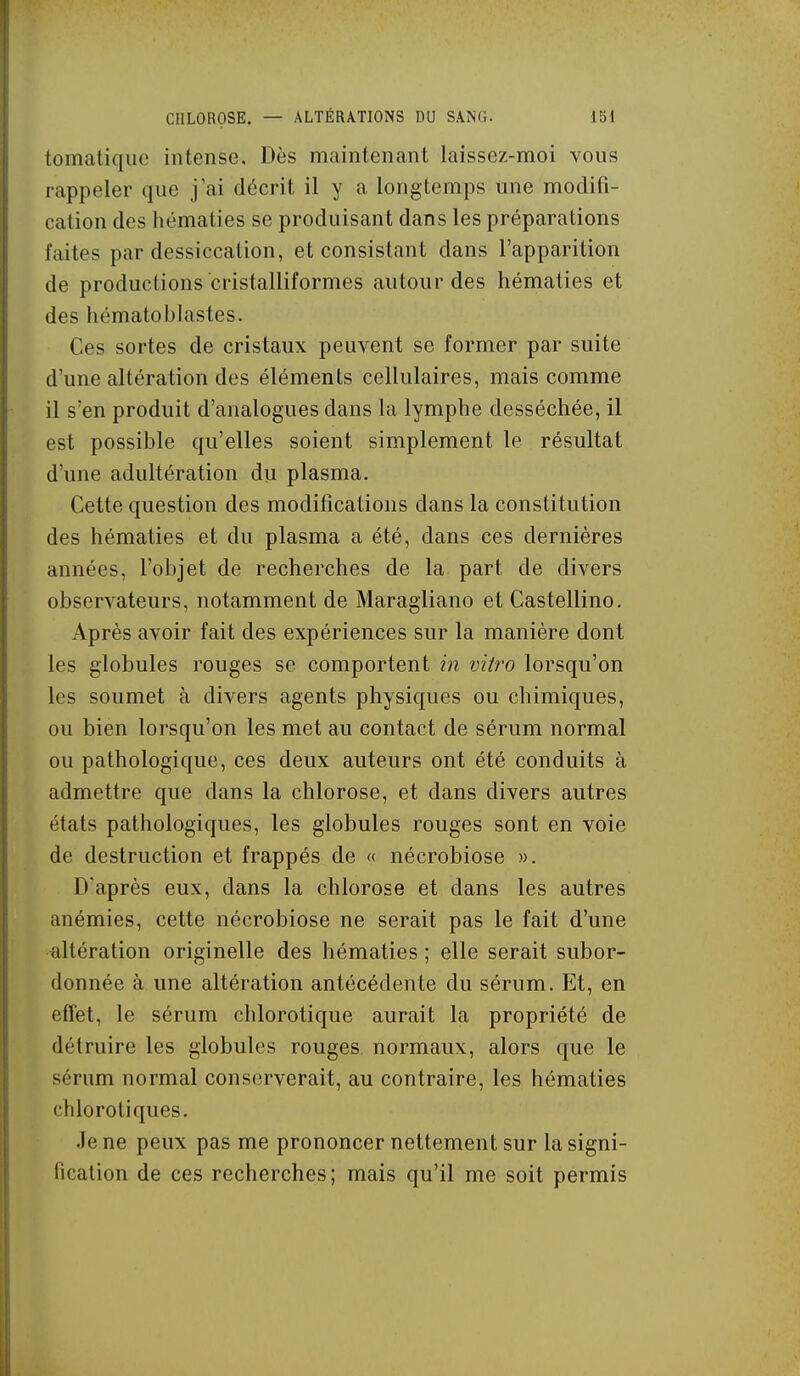 tomatique intense. Dès maintenant laissez-moi vous rappeler que j'ai décrit il y a longtemps une modifi- cation des hématies se produisant dans les préparations faites par dessiccation, et consistant dans l'apparition de productions cristalliformes autour des hématies et des hématoblastes. Ces sortes de cristaux peuvent se former par suite d'une altération des éléments cellulaires, mais comme il s'en produit d'analogues dans la lymphe desséchée, il est possible qu'elles soient simplement le résultat d'une adultération du plasma. Cette question des modifications dans la constitution des hématies et du plasma a été, dans ces dernières années, l'objet de recherches de la part de divers observateurs, notamment de Maragliano et Castellino. Après avoir fait des expériences sur la manière dont les globules rouges se comportent in vitro lorsqu'on les soumet à divers agents physiques ou chimiques, ou bien lorsqu'on les met au contact de sérum normal ou pathologique, ces deux auteurs ont été conduits à admettre que dans la chlorose, et dans divers autres états pathologiques, les globules rouges sont en voie de destruction et frappés de « nécrobiose ». D'après eux, dans la chlorose et dans les autres anémies, cette nécrobiose ne serait pas le fait d'une altération originelle des hématies ; elle serait subor- donnée à une altération antécédente du sérum. Et, en effet, le sérum chlorotique aurait la propriété de détruire les globules rouges normaux, alors que le sérum normal conserverait, au contraire, les hématies chlorotiques. Je ne peux pas me prononcer nettement sur la signi- fication de ces recherches; mais qu'il me soit permis