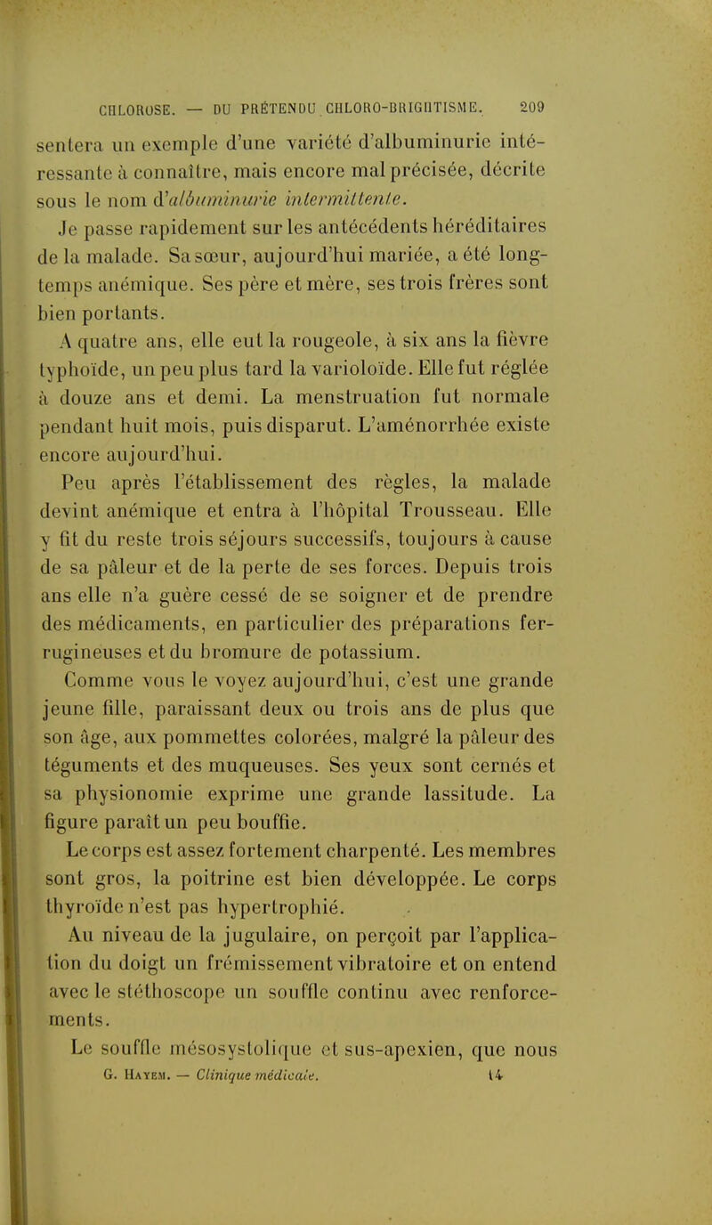 senlera un exemple d'une variété d'albuminurie inté- ressante à connaître, mais encore mal précisée, décrite sous le nom à'albiiminune inlermiltenle. Je passe rapidement sur les antécédents héréditaires de la malade. Sa sœur, aujourd'hui mariée, a été long- temps anémique. Ses père et mère, ses trois frères sont bien portants. A quatre ans, elle eut la rougeole, à six ans la fièvre typhoïde, un peu plus tard la varioloïde. Elle fut réglée à douze ans et demi. La menstruation fut normale pendant huit mois, puis disparut. L'aménorrhée existe encore aujourd'hui. Peu après l'établissement des règles, la malade devint anémique et entra à l'hôpital Trousseau. Elle y fit du reste trois séjours successifs, toujours à cause de sa pâleur et de la perte de ses forces. Depuis trois ans elle n'a guère cessé de se soigner et de prendre des médicaments, en particulier des préparations fer- rugineuses et du bromure de potassium. Comme vous le voyez aujourd'hui, c'est une grande jeune fille, paraissant deux ou trois ans de plus que son âge, aux pommettes colorées, malgré la pâleur des téguments et des muqueuses. Ses yeux sont cernés et sa physionomie exprime une grande lassitude. La figure paraît un peu bouffie. Le corps est assez fortement charpenté. Les membres sont gros, la poitrine est bien développée. Le corps thyroïde n'est pas hypertrophié. Au niveau de la jugulaire, on perçoit par l'applica- tion du doigt un frémissement vibratoire et on entend avec le stéthoscope un souffle continu avec renforce- ments. Le souffle mésosysloli([iie et sus-apexien, que nous G. Hayem. — Clinique médicale. 14