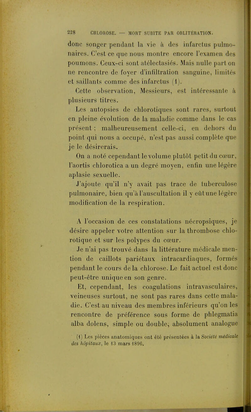 donc songer pendatU la vie à des infarctus pulmo- naires. C'est ce que nous montre encore l'examen des poumons. Ceux-ci sont atélectasiés. Mais nulle part on ne rencontre de foyer d'infiltration sanguine, limités et saillants comme des infarctus (1). Cette observation, Messieurs, est intéressante à plusieurs titres. Les autopsies de chlorotiques sont rares, surtout en pleine évolution de la maladie comme dans le cas présent ; malheureusement celle-ci, en dehors du point qui nous a occupé, n'est pas aussi complète que je le désirerais. On a noté cependant le volume plutôt petit du cœur, l'aortis chlorotica a un degré moyen, enfin une légère aplasie sexuelle. J'ajoute qu'il n'y avait pas trace de tuberculose pulmonaire, bien qu'à l'auscultation il y eût une légère modification de la respiration. A l'occasion de ces constatations nécropsiques, je désire appeler votre attention sur la thrombose chlo- rotique et sur les polypes du cœur. Je n'ai pas trouvé dans la littérature médicale men- tion de caillots pariétaux intracardiaques, formés pendant le cours de la chlorose. Le fait actuel est donc peut-être unique en son genre. Et, cependant, les coagulations intravasculaires, veineuses surtout, ne sont pas rares dans cette mala- die. C'est au niveau des membres inférieurs qu'on les rencontre de préférence sous forme de phlegmatia alba dolens, simple ou double, absolument analogue (1) Les pièces anatomiques ont été présentées à la Société médicale des hôpitaux, le 13 mars 189G.