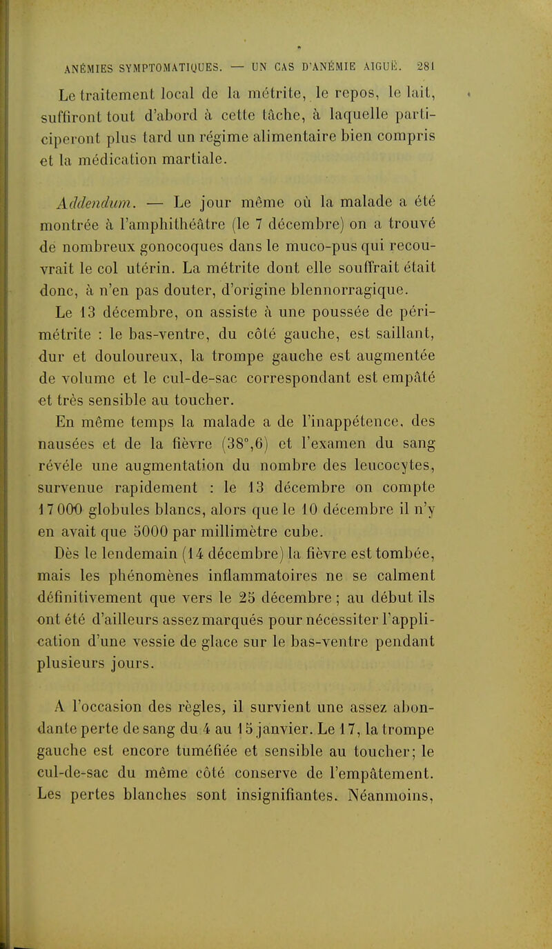 Le traitement local de la métrite, le repos, le luit, suffiront tout d'abord ù, cette tâche, à laquelle parti- ciperont plus tard un régime alimentaire bien compris et la médication martiale. Addendum. — Le jour même oii la malade a été montrée à l'amphithéâtre (le 7 décembre) on a trouvé de nombreux gonocoques dans le muco-pus qui recou- vrait le col utérin. La métrite dont elle souffrait était donc, à n'en pas douter, d'origine blennorragique. Le 13 décembre, on assiste à une poussée de péri- métrite : le bas-ventre, du côté gauche, est saillant, dur et douloureux, la trompe gauche est augmentée de volume et le cul-de-sac correspondant est empâté €t très sensible au toucher. En même temps la malade a de l'inappétence, des nausées et de la fièvre (38°,6) et l'examen du sang révèle une augmentation du nombre des leucocytes, survenue rapidement : le 13 décembre on compte 17 000 globules blancs, alors que le 10 décembre il n'y en avait que 5000 par millimètre cube. Dès le lendemain (14 décembre) la fièvre est tombée, mais les phénomènes inflammatoires ne se calment définitivement que vers le 25 décembre ; au début ils ont été d'ailleurs assez marqués pour nécessiter l'appli- cation d'une vessie de glace sur le bas-ventre pendant plusieurs jours. A l'occasion des règles, il survient une assez abon- dante perte de sang du 4 au 15 janvier. Le 17, la trompe gauche est encore tuméfiée et sensible au toucher; le cul-de-sac du même côté conserve de l'empâtement. Les pertes blanches sont insignifiantes. Néanmoins,