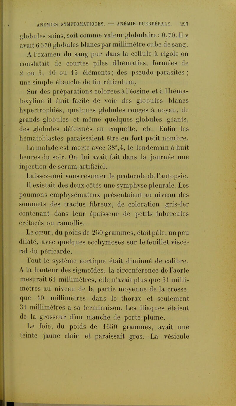 globules sains, soit comme valeur globulaire : 0,70.11 y avait 0 570 globules blancs par millimètre cube de sang. A l'examen du sang pur dans la cellule à rigole on constatait de courtes piles d'hématies, formées de 2 ou 3, 10 ou 15 éléments; des pseudo-parasites; une simple ébauche de fin réticulum. Sur des préparations colorées à l'éosine et à l'héma- toxyline il était facile de voir des globules blancs hypertrophiés, quelques globules rouges à noyau, de grands globules et même quelques globules géants, des globules déformés en raquette, etc. Enfin les hématoblastes paraissaient être en fort petit nombre. La malade est morte avec 38°,4, le lendemain à huit heures du soir. On lui avait fait dans la journée une injection de sérum artificiel. Laissez-moi vous résumer le protocole de l'autopsie. 11 existait des deux côtés une symphyse pleurale. Les poumons emphysémateux présentaient au niveau des sommets des tractus fibreux, de coloration gris-fer contenant dans leur épaisseur de petits tubercules crétacés ou ramollis. Le cœur, du poids de 250 grammes, était pâle, un peu dilaté, avec quelques ecchymoses sur le feuillet viscé- ral du péricarde. Tout le système aortique était diminué de calibre. A la hauteur des sigmoïdes, la circonférence de l'aorte mesurait 61 millimètres, elle n'avait plus que 51 milli- mètres au niveau de la partie moyenne de la crosse, que 40 millimètres dans le thorax et seulement 31 millimètres à sa terminaison. Les iliaques étaient de la grosseur d'un manche de porte-plume. Le foie, du poids de 1650 grammes, avait une teinte jaune clair et paraissait gros. La vésicule