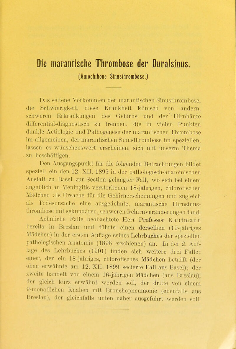 Die marantische Tlirombose der Duralsinus. (Äutocbthone Sinusthrombose.) Das seltene Vorkommen der marantischen Sinusthrombose, die Schwierigkeit, diese Krankheit klinisch von andern, scliweren Erkrankungen des Gehirns und der' Hirnhäute differential-diagnostisch zu trennen, die in vielen Punkten dunkle Aetiologie und Pathogenese der marantischen Thrombose im allgemeinen, der marantischen Sinusthrombose im speziellen, lassen es wünschenswert erscheinen, sich mit ünserm Thema zu beschäftigen. Den Ausgangspunkt für die folgenden Betrachtungen bildet speziell ein den 12. XII. 1899 in der pathologisch-anatomischen Anstalt zu Basel zur Section gelangter Fall, wo sich bei einem angeblich an Meningitis verstorbenen 18-jährigen, chlorotischen Mädchen als Ursache für die Gehirnerscheinungen und zugleich als Todesursache eine ausgedehnte, marantische Hirnsinus- throml)ose mit sekundären, schweren Gehirnveränderungen fand. Aehnliche Fälle beobachtete Herr Professor Kaufmann l)ereit8 in Breslau und fiihrte einen derselben (19-]ähriges Mädchen) in der ersten Auflage seines Lehrbuches der speziellen pathologischen Anatomie (1896 erschienen) an. In der 2. Auf- lage des Lehrbuches (1901) finden sich weitere drei Fälle; einer, der ein 18-jähriges, chlorotisclies Mädchen betrifft (der oben erwähnte am 12. XII. 1899 secierte Fall aus Basel); der zweite handelt von einem 16-jährigen Mädchen (aus Breslau), der gleich kurz erwähnt werden soll, der dritte von einem 9-monatlichen Knaben mit Bronchopneumonie (ebenfalls aus Breslau), der gleichfalls unten näher ausgeführt werden soll.