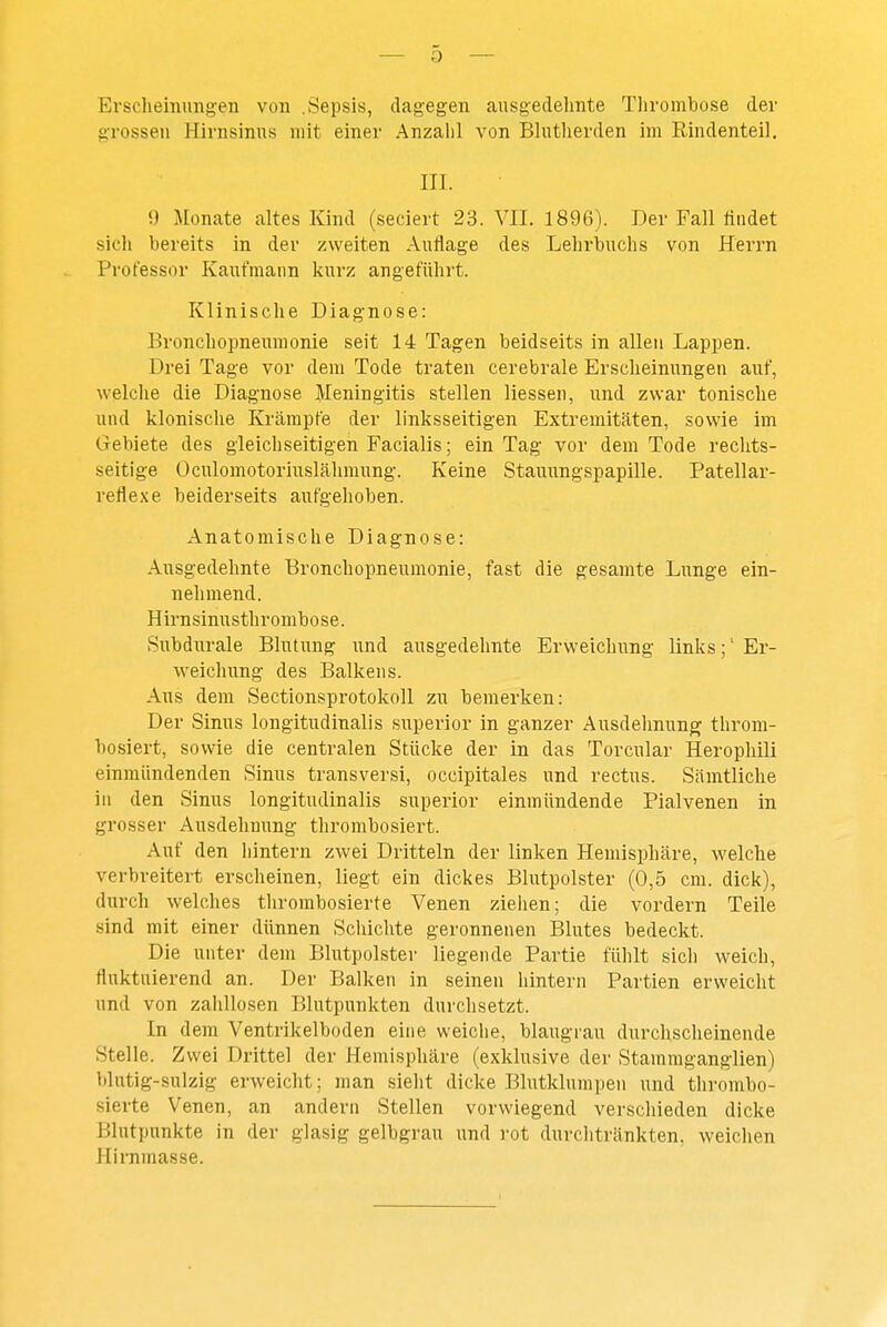 Erscheinungen von .Sepsis, dagegen ausgedelmte Thrombose der grossen Hirnsinus mit einer Anzahl von Bhitherden im Rindenteil. III. 9 Monate altes Kind (seciert 23. VII. 1896). Der Fall üiidet sich bereits in der zweiten Auflage des Lehrbuchs von Herrn Professor Kaufmann kurz angeführt. Klinische Diagnose: Bronchopneumonie seit 14 Tagen beidseits in allen Lappen. Drei Tage vor dem Tode traten cerebrale Erscheinungen auf, welclie die Diagnose Meningitis stellen Hessen, und zwar tonische und klonische Krämpfe der linksseitigen Extremitäten, sowie im Gebiete des gleichseitigen Facialis; ein Tag vor dem Tode rechts- seitige Oculomotoriuslähmung. Keine Stauungspapille. Patellar- reflexe beiderseits aufgehoben. Anatomische Diagnose: Ausgedehnte Bronchopneumonie, fast die gesamte Lunge ein- nehmend. Hirnsinusthrombose. Subdurale Blutung und ausgedehnte Erweichung links;' Er- weichung des Balkens. Aus dem Sectionsprotokoll zu bemerken: Der Sinus longitudinalis superior in ganzer Ausdehnung throm- bosiert, sowie die centralen Stücke der in das Torcular Herophili einmündenden Sinus transversi, occipitales und rectus. Sämtliche in den Sinus longitudinalis superior einmündende Pialvenen in grosser Ausdehnung thrombosiert. Auf den hintern zwei Dritteln der linken Hemisphäre, welche verbreitert erscheinen, liegt ein dickes Blutpolster (0,5 cm. dick), durch welches tlirombosierte Venen zielien; die vordem Teile sind mit einer dünnen Scliichte geronnenen Blutes bedeckt. Die unter dem Blutpolster liegende Partie fühlt sich weich, fluktuierend an. Der Balken in seinen liintern Partien erweicht und von zahllosen Blutpunkten durchsetzt. In dem Ventrikelboden eine weiche, blaugrau durchscheinende Stelle. Zwei Drittel der Hemisphäre (exklusive der Stammganglien) blutig-sulzig erweicht; man sieht dicke Blutklumpen und tlirombo- sierte Venen, an andern Stellen vorwiegend verscliieden dicke Blutpunkte in der glasig gelbgrau und rot durclitränkten, weichen Hirnmasse.