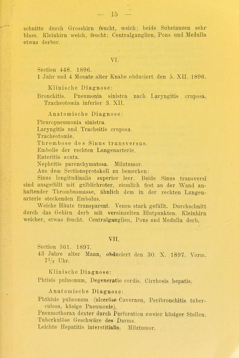 schnitte durcli Grossliirn feuclit, weicli; beide Substanzen sehr blass. Kleinhirn weich, feucht; Centralganglien, Pons und Medulla. etwas derber. VI. Section 448. 1896. 1 Jalir und 4 Monate alter Knabe obduciert den 5. XII. 1896. Klinische Diagnose: Bronchitis. Pneumonia sinistra nach Laryngitis cruposa. Tracheotomia inferior 3. XII. Anatomische Diagnose: Pleuropneumonia sinistra. Laryngitis und Tracheitis cruposa. Tracheotomie. Thrombose des Sinus transversus. Embolie der rechten Lungenarterie. Enteritis acuta. Nephritis parenchyraatosa. Jlilztumor. Aus dem Sectionsprotokoll zu bemerken: Sinus longitudinalis superior leer. Beide Sinus transversi sind ausgefüllt mit gelblichroter, ziemlich fest an der Wand an- haftender Tlirombusmasse, ähnlich dem in der rechten Lungen- arterie steckenden Embolus. Weiche Häute transparent. Venen stark gefüllt. Durchschnitt durch das Gehirn derb mit vereinzelten Blutpunkten. Kleinhirn weicher, etwas feucht. Centralganglien, Pons und Medulla derb, VII. Section 361. 1897. 43 Jahre alter Mann, obduciert den 30. X. 1897. Vorm. 71/2 Uhr. Klinische Diagnose: Phtisis pulmonum, Degeneratio cordis. Cirrhosis hepatis. Anatomische Diagnose: Phthisis pulmonum (ulceröse Cavernen, Peribronclütis tuber- culosa, käsige Pneumonie). Pneumothorax dexter durch Perforation zweier käsiger Stellen. Tuberkulöse Geschwüre des Darms. Leiciite Hepatitis interstitialis. Milztumor.