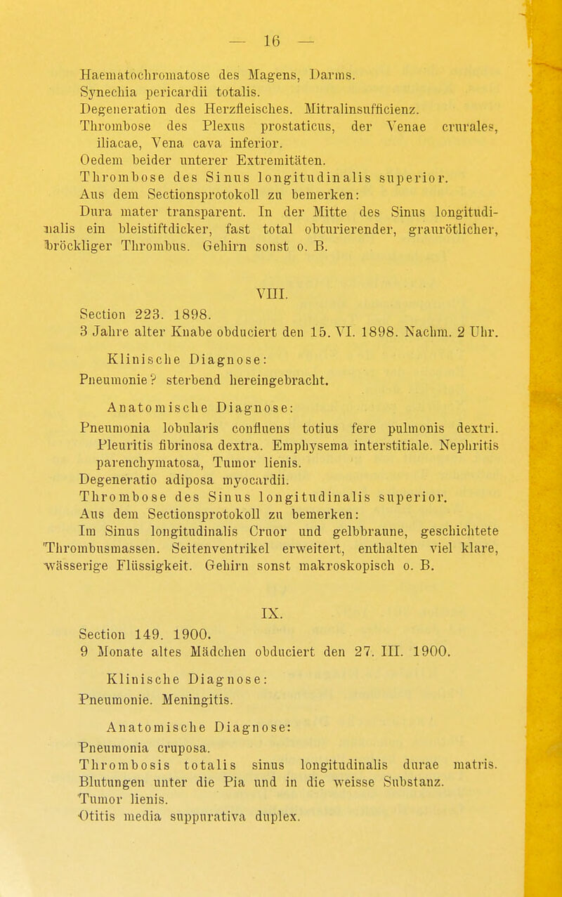 Haematochromatose des Magens, Darms. Synecliia pericardii totalis. Degeneration des Herzfleisches. Mitralinsufficienz. Thrombose des Plexus prostaticus, der Venae crnrales, iliacae, Vena cava inferior. Oedem beider unterer Extremitäten. Thrombose des Sinus longitudinalis snperior. Aus dem Sectionsprotokoll zu bemerken: Dura niater transparent. In der Mitte des Sinus longitudi- nalis ein bleistiftdicker, fast total obturierender, graurötlicher, l)röckliger Thrombus. Gehirn sonst o. B. vm. Section 223. 1898. 3 Jahre alter Knabe obduciert den 15. TL 1898. Nachm. 2 Uhr. Klinische Diagnose: Pneumonie? sterbend hereingebracht. Anatomische Diagnose: Pneumonia lobularis confluens totius fere pulmonis dextri. Pleuritis fibrinosa dextra. Emphj'sema interstitiale. Nephritis parenchymatosa, Tumor lienis. Degeneratio adiposa myocardii. Thrombose des Sinus longitudinalis superior. Aus dem Sectionsprotokoll zu bemerken: Im Sinus longitudinalis Crnor und gelbbraune, geschichtete Tlirombusmassen. Seitenventrikel erweitert, enthalten viel klare, ivässerige Flüssigkeit. Gehirn sonst makroskopisch o. B. IX. Section 149. 1900. 9 Monate altes Mädchen obduciert den 27. III. 1900. Klinische Diagnose: Pneumonie. Meningitis. Anatomische Diagnose: Pneumonia cruposa. Thrombosis totalis sinus longitudinalis durae niatris. Blutungen unter die Pia und in die weisse Substanz. Tumor lienis. •Otitis media suppurativa duplex.