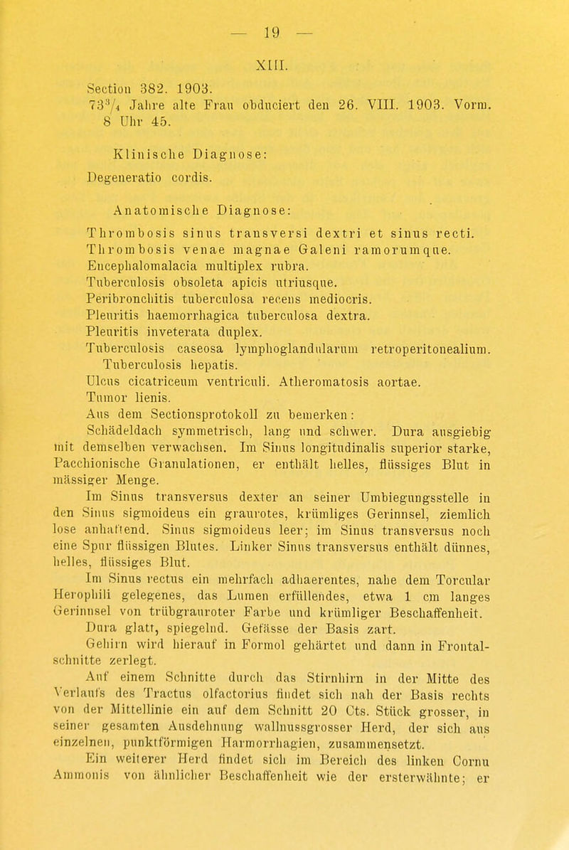 XIII. Section 382. 1903. 7374 Jahre alte Frau obduciert den 26. VIII. 1903. Vorm. 8 Uhr 45. Klinische Diagnose: Degeneratio cordis. Anatomische Diagnose: Thrombosis sinus transversi dextri et sinus recti. Throinbosis venae magnae Galeni ramorumqae. Encephalomalacia multiplex rubra. Tuberculosis obsoleta apicis utriusque. Peribronchitis tuberculosa receiis mediocris. Pleuritis haemorrhagica tiibercnlosa dextra. Pleuritis inveterata duplex. Tiiberculosis caseosa lymphoglandularum retroperitonealium. Tuberculosis liepatis. Ulcus cicatriceum ventriculi. Atheroraatosis aortae. Tumor lienis. Aus dem Sectionsprotokoll zu bemerken: Schädeldach symmetriscli, lang und schwer. Dura ausgiebig mit demselben verwachsen. Im Sinus longitudinalis superior starke, Pacchionische Granulationen, er enthält helles, flüssiges Blut in mässiger Menge. Im Sinns transversus dexter an seiner Umbiegungsstelle in den Sinus sigmoideus ein graurotes, krümliges Gerinnsel, ziemlich lose anhaftend. Sinus sigmoideus leer; im Sinus transversus nocii eine Spur flüssigen Blutes. Linker Sinus transversus enthält dünnes, helles, flüssiges Blut. Im Sinus rectus ein mehrfach adhaerentes, nahe dem Torcular Herophili gelegenes, das Lumen erfüllendes, etwa 1 cra langes Gerinnsel von trübgrauroter Farbe und krümliger Beschaff'enheit. Dura glatt, spiegelnd. Gefässe der Basis zart. Gehirn wird liierauf in Formol gehärtet und dann in Frontal- schnitte zerlegt. Auf einem Schnitte durch das Stirnhirn in der Mitte des Verlaufs des Tractus olfactorius findet sich nah der Basis rechts von der Mittellinie ein auf dem Schnitt 20 Cts. Stück grosser, in seiner gesamten Ausdehnung walinussgrosser Herd, der sich aus einzelnen, punktförmigen Harmorrhagien, zusammensetzt. Ein weilerer Herd findet sich im Bereich des linken Cornu Ammonis von älinlicher Beschaff'enheit wie der ersterwähnte; er