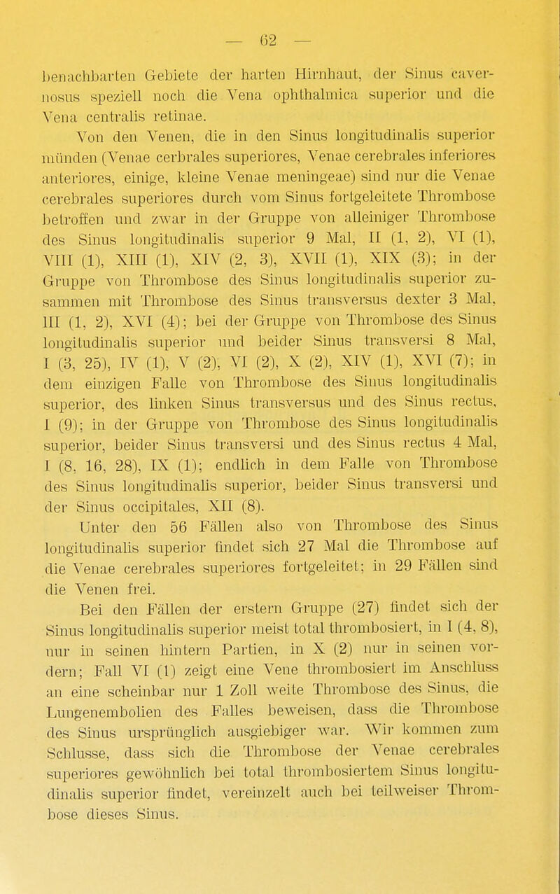 benachbarten Gebiete der harten Hirnhaut, der Sinus caver- nosus speziell noch die Vena ophthahnica superior und die Vena centralis retinae. Von den Venen, die in den Sinus longitudinalis superior münden (Venae cerbrales superiores, Venae cerebrales inferiores anteriores, einige, kleine Venae meningeae) sind nur die Venae cerebrales superiores durch vom Sinus fortgeleitete Thrombose betroffen und zwar in der Gruppe von alleiniger Thromfjose des Sinus longitudinalis superior 9 Mal, II (1, 2), VI (1), VIII (1), XIII (1), XIV (2, 3), XVII (1), XIX (3); in der Gruppe von Thrombose des Sinus longitudinalis superior zu- sannnen mit Thrombose des Sinus transversus dexter 3 Mal, III (1, 2), XVI (4); bei der Gruppe von Thrombose des Sinus longitudinalis superior und beider Sinus transversi 8 Mal, I (3, 25), IV (1), V (2), VI (2), X (2), XIV (1), XVI (7); in dem einzigen Falle von Thrombose des Sinus longitudinalis superior, des linken Sinus transversus und des Sinus rectus, I (9); in der Gruppe von Thrombose des Sinus longitudinalis superior, beider Sinus transversi und des Sinus rectus 4 Mal, I (8, 16, 28), IX (1); endlich in dem Falle von Thrombose des Sinus longitudinalis superior, beider Sinus transversi und der Sinus occipitales, XII (8). Unter den 56 Fällen also von Thrombose des Sinus longitudinalis superior findet sich 27 Mal die Thrombose auf die Venae cerebrales superiores fortgeleitet; in 29 Fällen sind die Venen frei. Bei den Fällen der erstem Gruppe (27) findet sich der Sinus longitudinalis superior meist total thrombosiert, in I (4, 8), nur in seinen hintern Partien, in X (2) nur in seinen vor- dem; Fall VI (l) zeigt eine Vene thrombosiert im Anschluss an eine scheinbar nur 1 Zoll weite Thrombose des Sinus, die Lungenembolien des Falles beweisen, dass die Thrombose des Sinus ursprünghch ausgiebiger war. Wir kommen zum Schlüsse, dass sich die Thrombose der Venae cerebrales superiores gewöhnüch bei total thrombosiertem Sinus longitu- dinalis superior findet, vereinzelt auch bei teilweiser Throm- bose dieses Sinus.