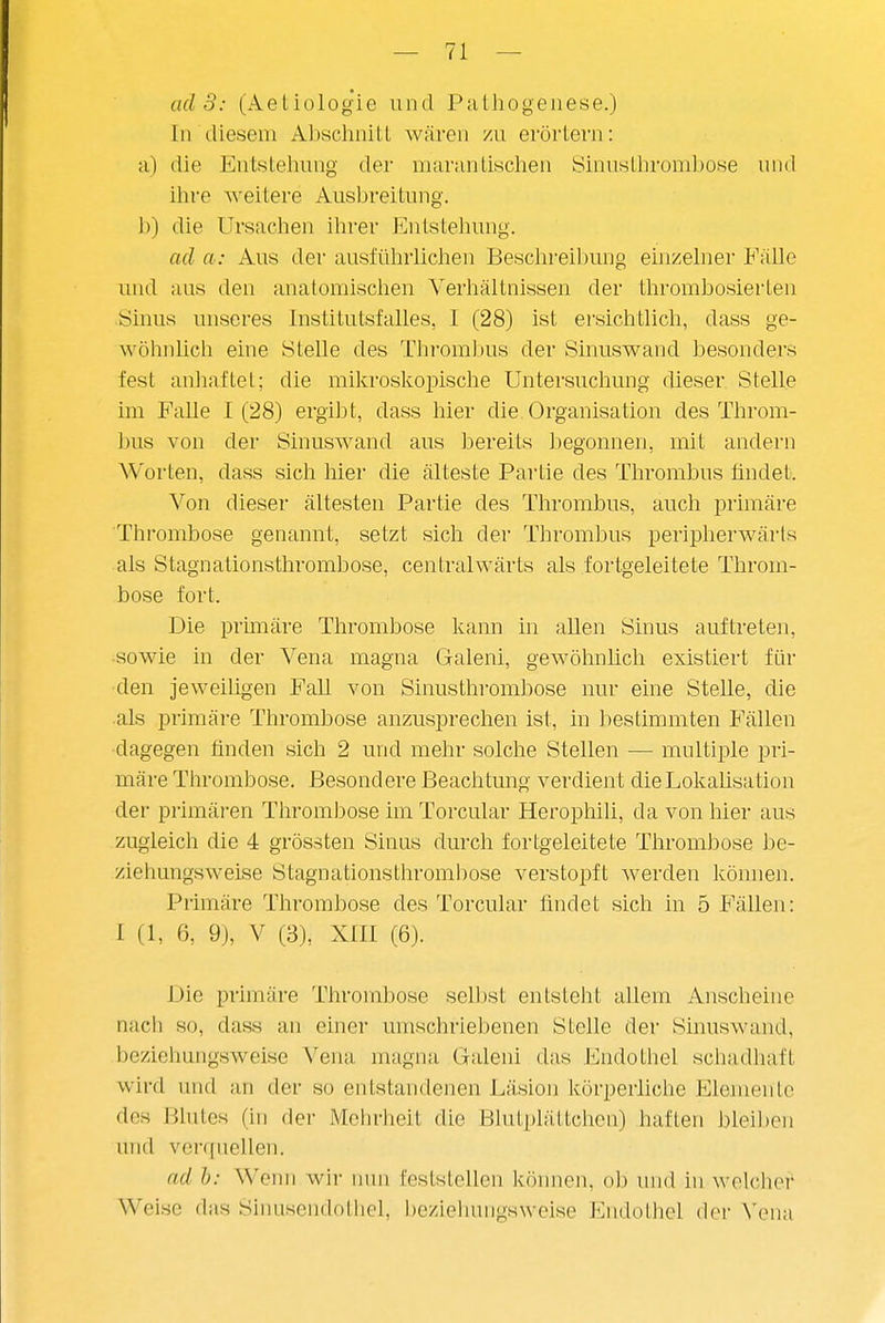 ad 3: (Aeliologie und Palhogeiiese.) In diesem AbschniLl wären zu erörtern: Ii) die Entstellung der marantisclien Sinustlirombose und ihre weitere Ausbreitung. 1)) die Ursaclien ihrer Entstehung. ad a: Aus der ausführlichen Beschreil)ung einzelner FäUe und aus den anatomischen Verhältnissen der thrombosierten iSinus unseres Institutsfalles, I (28) ist ersichtlich, dass ge- wöhnlich eine Stelle des ThromJjus der Sinuswand besonders fest anliaftet; die mikroslvoijische Untersuchung dieser Stelle im Falle 1(28) ergibt, dass hier die Organisation des Throm- bus von der Sinuswand aus bereits begonnen, mit andern Worten, dass sich hier die älteste Pai'tie des Thrombus findet. Von dieser ältesten Partie des Thrombus, auch primäre Thrombose genannt, setzt sich der Thrombus peripherwärts als Stagnationsthrombose, centralwärts als fortgeleitete Throm- bose fort. Die prmiäre Thrombose kann in aUen Sinus auftreten, ■sowie in der Vena magna Galeni, gewöhnlich existiert für den jeweiligen Fall von Sinustlirombose nur eine SteUe, die als primäre Thrombose anzusprechen ist, in bestimmten Fällen dagegen finden sich 2 und mehr solche Stellen — multiple pri- märe Thrombose. Besondere Beachtung verdient die Loliaüsation der primären Thrombose im Torcular HeropliiU, da von hier aus zugleich die 4 grössten Sinus durch fortgeleitete Thrombose he- ziehungsweise Stagnationsthrombose verstopft werden können. Primäre Thrombose des Torcular findet sich in 5 Fällen: I (1, 6, 9), V (3), XIII (6). Die primäre Thrombose selbst entsteht allem Ansclieiiie nach so, dass an einer umschriebenen Stelle der Sinuswand, beziehungsweise Vena magna Galeni das Endothel schadhaft wird und an der so entstandenen Läsion körperliche Elemente des Blutes (in der Mclirheit die Blutplättchen) haften bleiben und vorquellen. ad h: Wcini wir nun fcslslellen können, ob und hi welcher' Weise das Sinusendotliel, beziehungsweise Endothel der Vena