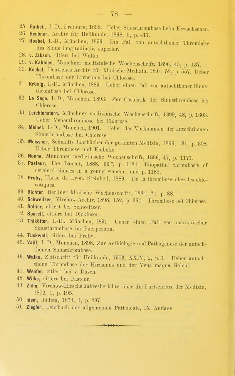 25. Gutheil, I.-D., Freiburg, 1892. Ueber Sinusthrombose beim Erwachsenen. 26. Heubner, Archiv für Heilkunde, 1868, 9, p. 417. 27. Hoebel, I.-D., München, 1896. Ein Fall von autochthoner Thromböse des Sinus longitudiualis superior. 28. V. Jaksch, citiert bei Wallio. 29. V. Kahlden, Münchner medizinische Wochenschrift, 1896, 43, p. 137. 30. Kockel, Deutsches Ai-chiv für klinische Medizin, 1894, 52, p. 557. Ueber Thrombose der Hirusinus bei Chlorose. 31. Krönig, I.-D., München, 1889. Ueber einen Fall von autochthoner Sinus- thrombose bei Chlorose. 32. Le Sage, I.-D., München, 1893. Zur Casuistik der Sinusthrombose bei Chlorose. 33. Leichtenstern, Münchner medizinische Wochenschrift, 1899, 48, p. 1603. Ueber Venenthi-ombose bei Chlorose. 34. Meinel, I.-D., München, 1901. Ueber das Vorkommen der autochthonen Sinusthrombose bei Chlorose. 35. Meissner, Schmidts Jahrbücher der gesamten Medizin, 1866, 131, p. 308. Ueber Thrombose und Embolie. 36. Nonne, Münchner medizinische AVochenschrift, 1896, 47, p. 1171. 37. Pasteur, The Lancet, 1888, 66p. 1124. Idiopathic thromhosis of cerebral sinuses in a young woman; und p. 1189. 38. Proby, These de Lyon, Steinheil, 1889. De la thrombose chez les chlo- rotiques. 39. Richter, Berliner klinische Wochenschi-ift, 1884, 24, p. 88. 40. Schweitzer, Virchow-Archiv, 1898, 152, p. 364. Thrombose bei Chlorose. 41. Sollier, citiert bei Schweitzer. 42. Spureil, citiert bei Dickinson. 43. Thikötter, I.-D., München, 1891. Ueber einen Fall von marantischer Sinusthrombose im Puerperium. 44. Tuckwell, citiert bei Proby. 45. VaitI, I.-D., München, 1898. Zur Aethiologie und Pathogenese der autoch- thonen Sinusthrombose. 46. Walko, Zeitschrift fm- Heilkunde, 1903, XXIV, 2, p. 1. Ueber autoch- thone Thrombose der Hh-nsinus und der Vena magna Galeni. 47. Wepler, citiert bei v. Dusch. 48. Wilks, citiert bei Pasteur. 49. Zahn, Virchow-Hirschs Jahresberichte über die Fortschritte der Medizin, 1872, 1, p. 195. 50. idem, ibidem, 1874, 1, p. 287. 51. Ziegler, Lehrbuch der allgemeinen Pathologie, IX. Auflage.