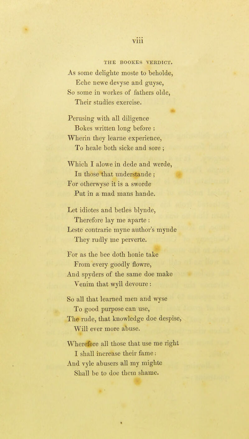 THE BOOKES VERDICT. As some delighte moste to beholde, Eche newe devyse and guyse, So some in workes of fathers olde, Their studies exercise. Perusing with all diligence Bokes written long before : Wherin they learne experience, To heale both sicke and sore ; Which I alowe in dede and werde, In those that understande ; For otherwyse it is a sworde Put in a mad mans hande. Let idiotes and betles blynde, Therefore lay me aparte : Leste contrarie myne author's mynde They rudly me perverte. For as the bee doth honie take From every goodly flowre, And spyders of the same doe make Veuim that wyll devoure : So all that learned men and wyse To good purpose can use, The rude, that knowledge doe despise, Will ever more abuse. Wherefore all those that use me right I shall increase their fame: And vyle abusers all my mighte Shall be to doe them shame. ft