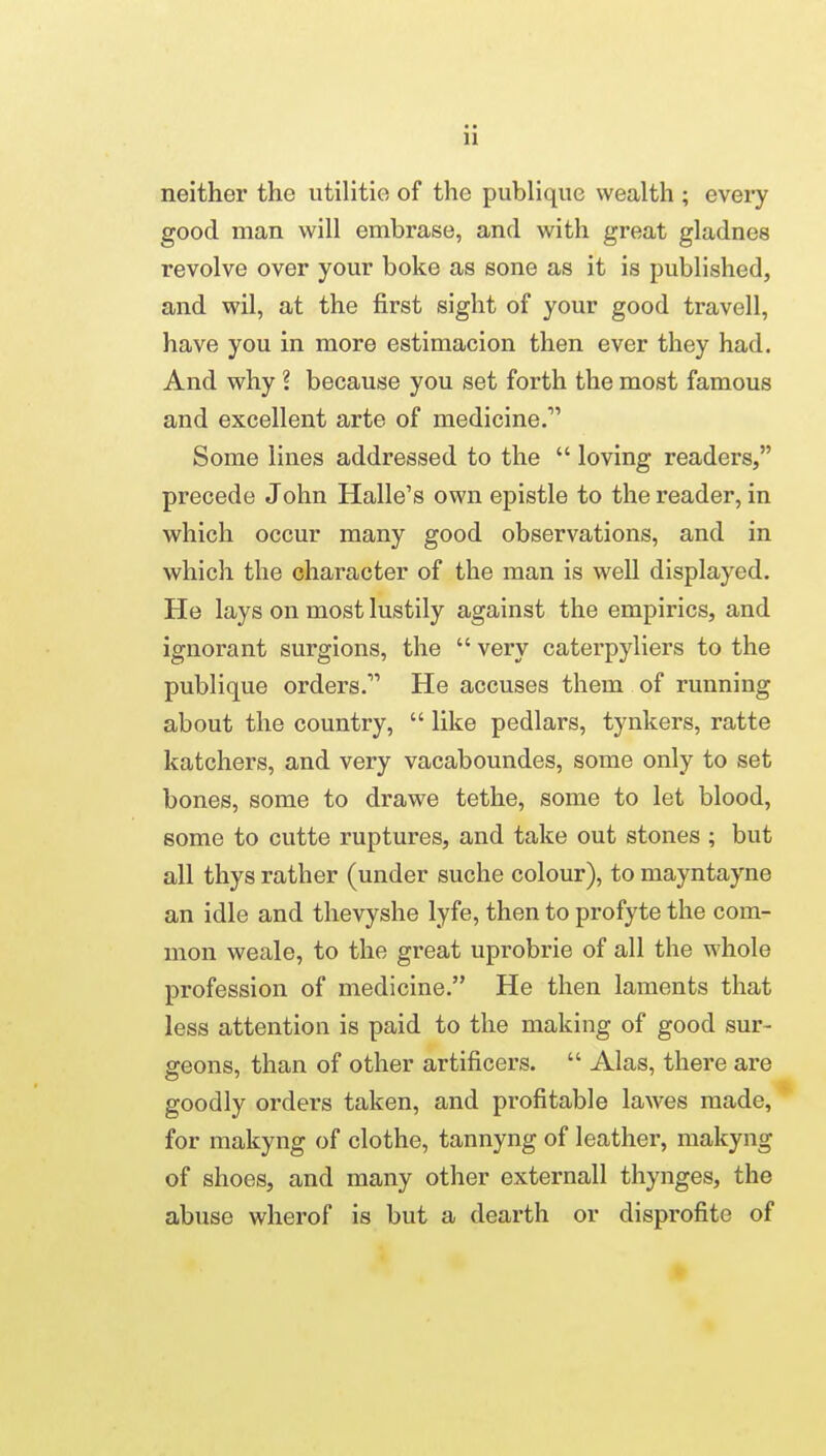 ii neither the utilitie of the publiquc wealth ; every good man will embrase, and with great gladnes revolve over your boke as sone as it is published, and wil, at the first sight of your good travell, have you in more estimacion then ever they had. And why ? because you set forth the most famous and excellent arte of medicine. Some lines addressed to the  loving readers, precede John Halle's own epistle to the reader, in which occur many good observations, and in which the character of the man is well displayed. He lays on most lustily against the empirics, and ignorant surgions, the  very caterpyliers to the publique orders. He accuses them of running about the country,  like pedlars, tynkers, ratte katchers, and very vacaboundes, some only to set bones, some to drawe tethe, some to let blood, some to cutte ruptures, and take out stones ; but all thys rather (under suche colour), to mayntayne an idle and thevyshe lyfe, then to profyte the com- mon weale, to the great uprobrie of all the whole profession of medicine. He then laments that less attention is paid to the making of good sur- geons, than of other artificers.  Alas, there are goodly orders taken, and profitable lawes made, for makyng of clothe, tannyng of leather, makyng of shoes, and many other externall thynges, the abuse wherof is but a dearth or disprofite of