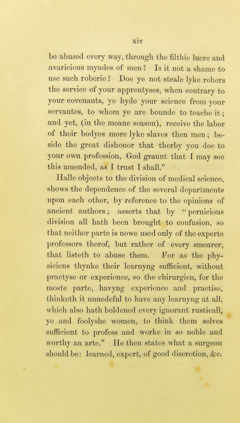 be abused every way, through the filthie lucre and avaricious myndcs of men ? Is it not a shame to use such roberie ? Doe ye not steale lyke robers the service of your apprentyses, when contrary to your covenants, ye hyde your science from your servantes, to whom ye are bounde to teache it; and yet, (in the meane season), receive the labor of their bodyes more lyke slaves then men; be- side the great dishonor that therby you doe to your own profession, God graunt that I may see this amended, as I trust I shall. Halle objects to the division of medical science, shows the dependence of the several departments upon each other, by reference to the opinions of ancient authors; asserts that by  pernicious division all hath been brought to confusion, so that neither parte is nowe used only of the experte professors therof, but rather of every smearer, that listeth to abuse them. For as the phy- siciens thynke their learnyng sufficient, without practyse or experience, so the chirurgien, for the moste parte, havyng experience and practise, thinketh it unnedeful to have any learnyng at all, which also hath boldened every ignorant rusticall, ye and foolyshe women, to think them selves sufficient to profess and worke in so noble and worthy an arte. He then states what a surgeon should be: learned, expert, of good discretion, &c.