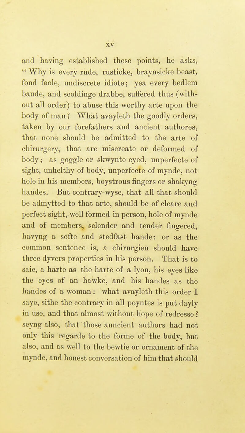 and having established these points, he asks,  Why is every rude, rusticke, braynsicke beast, fond foole, undiscrete idiote; yea every bedlem baude, and scoldinge drabbe, suffered thus (with- out all order) to abuse this worthy arte upon the body of man ? What avayleth the goodly orders, taken by our forefathers and ancient authores, that none should be admitted to the arte of chirurgery, that are miscreate or deformed of body; as goggle or skwynte eyed, unperfecte of sight, unhelthy of body, unperfecte of mynde, not hole in his members, boystrous fingers or shakyng handes. But contrary-wyse, that all that should be admytted to that arte, should be of cleare and perfect sight, well formed in person, hole of mynde and of members, sclender and tender fingered, havyng a softe and stedfast hande: or as the common sentence is, a chirurgien should have three dyvers properties in his person. That is to sale, a harte as the harte of a lyon, his eyes like the eyes of an hawke, and his handes as the handes of a woman: what avayleth this order I saye, sithe the contrary in all poyntes is put dayly in use, and that almost without hope of redresse ? seyng also, that those auncient authors had not only this regarde to the forme of the body, but also, and as well to the bewtie or ornament of the mynde, and honest conversation of him that should