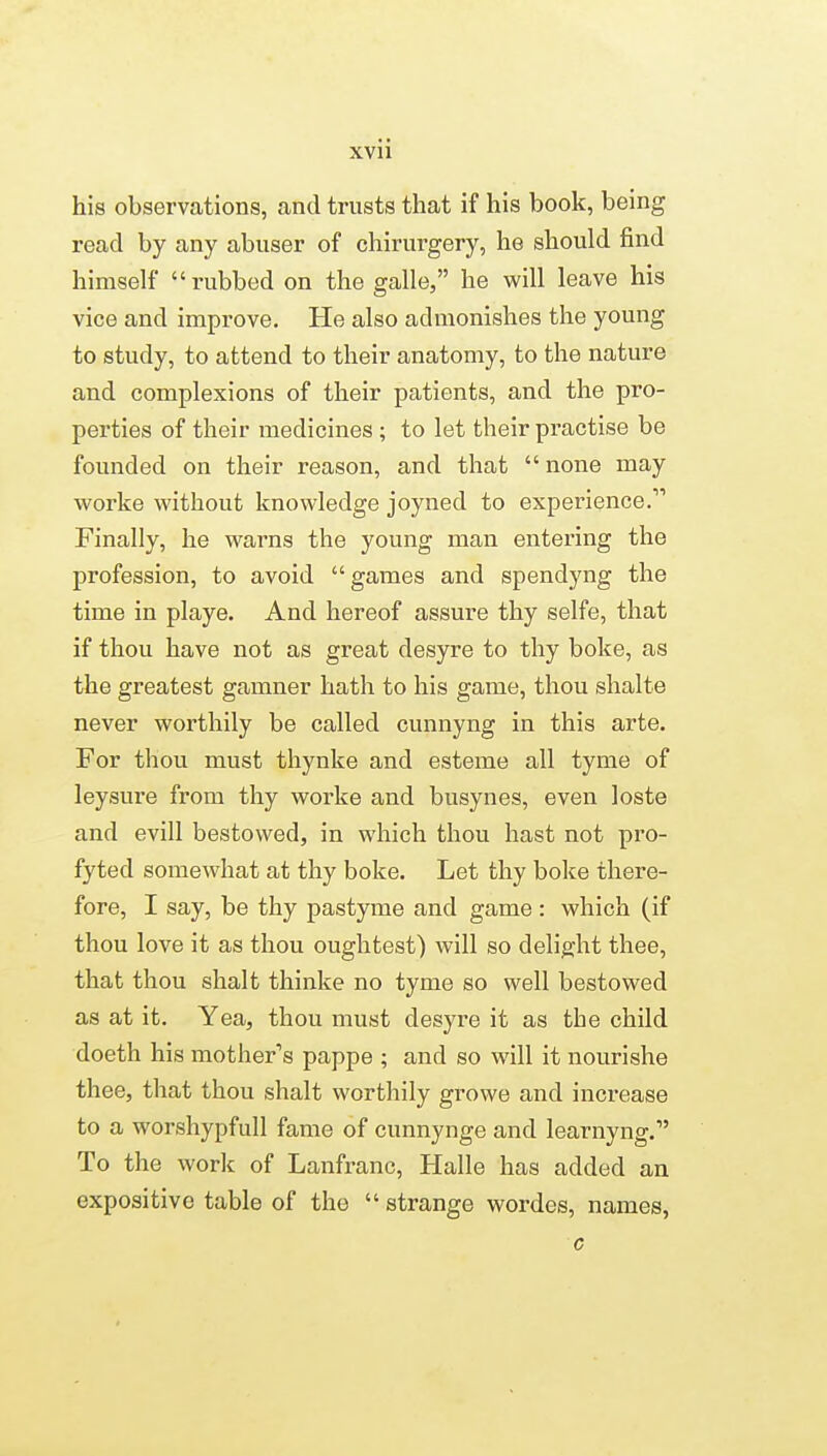 his observations, and trusts that if his book, being read by any abuser of chirurgery, he should find himself rubbed on the galle, he will leave his vice and improve. He also admonishes the young to study, to attend to their anatomy, to the nature and complexions of their patients, and the pro- perties of their medicines ; to let their practise be founded on their reason, and that  none may worke without knowledge joyned to experience. Finally, he warns the young man entering the profession, to avoid games and spendyng the time in playe. And hereof assure thy selfe, that if thou have not as great desyre to thy boke, as the greatest gamner hath to his game, thou shalte never worthily be called cunnyng in this arte. For thou must thynke and esteme all tyme of leysure from thy worke and busynes, even loste and evill bestowed, in which thou hast not pro- fyted somewhat at thy boke. Let thy boke there- fore, I say, be thy pastyme and game : which (if thou love it as thou oughtest) will so delight thee, that thou shalt thinke no tyme so well bestowed as at it. Yea, thou must desyre it as the child doeth his mother's pappe ; and so will it nourishe thee, that thou shalt worthily growe and increase to a worshypfull fame of cunnynge and learnyng. To the work of Lanfranc, Halle has added an expositive table of the  strange wordes, names, c