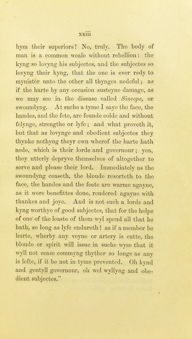 hym their superiors? No, truly. The body of man is a common weale without rebellion: the kyng so lovyng his subjectes, and the subjectes so lovyng their kyng, that the one is ever redy to mynister unto the other all thynges nedeful; as if the harte by any occasion susteyne damage, as we may see in the disease called 8incope, or swoundyng. At suche a tyme I saye the face, the handes, and the fete, are founde colde and without felynge, strengthe or lyfe; and what proveth it, but that as lovynge and obedient subjectes they thynke nothyng theyr own wherof the harte hath nede, which is their lorde and governour; yea, they utterly depryve themselves of altogether to serve and please their lord. Immediately as the swoundyng ceaseth, the blonde resorteth to the face, the handes and the feete are warme agayne, as it were benefittes done, rendered agayne with thankes and joye. And is not such a lorde and kyng worthye of good subjectes, that for the helpe of one' of the leaste of them wyl spend all that he hath, so long as lyfe endureth ? as if a member be hurte, wherby any veyne or artery is cutte, the blonde or spirit will issue in suche wyse that it wyll not cease commyng thyther so longe as any is lefte, if it be not in tyme prevented. Oh kynd and gentyll governour, oh wel wyllyng and obe- dient subjectes.