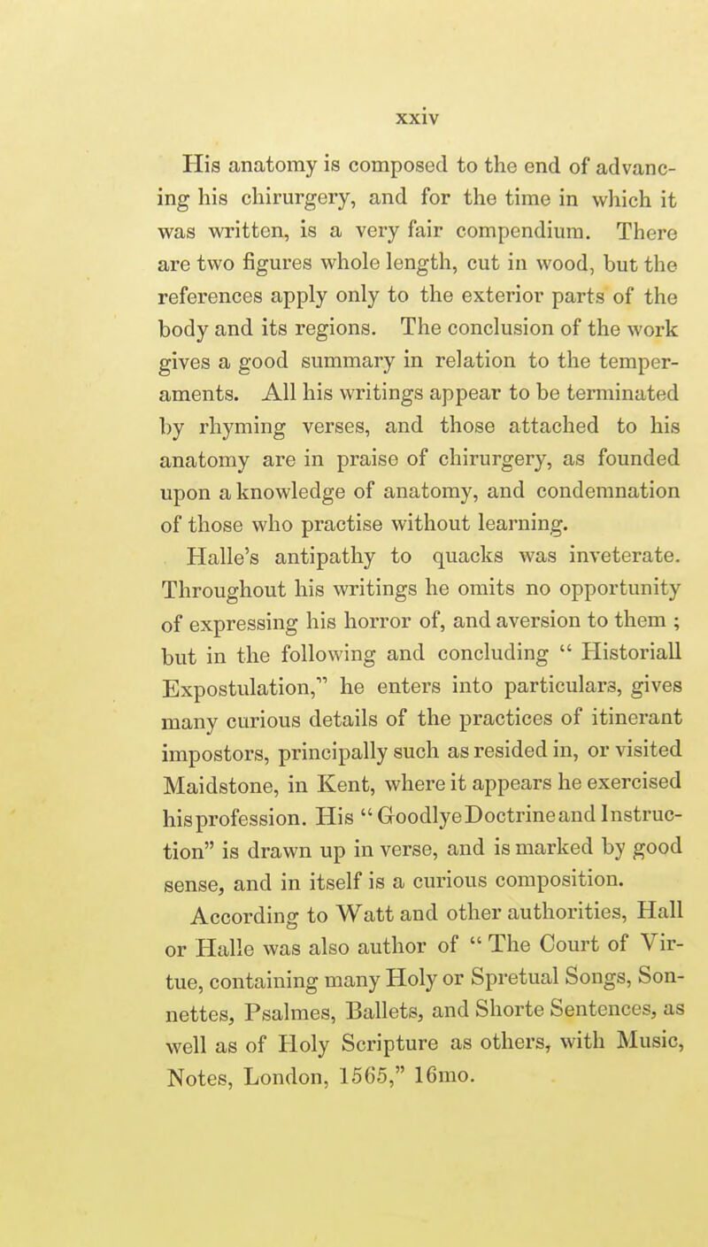 His anatomy is composed to the end of advanc- ing his chirurgery, and for the time in which it was written, is a very fair compendium. There are two figures whole length, cut in wood, but the references apply only to the exterior parts of the body and its regions. The conclusion of the work gives a good summary in relation to the temper- aments. All his writings appear to be terminated by rhyming verses, and those attached to his anatomy are in praise of chirurgery, as founded upon a knowledge of anatomy, and condemnation of those who practise without learning. Halle's antipathy to quacks was inveterate. Throughout his writings he omits no opportunity of expressing his horror of, and aversion to them ; but in the following and concluding  Historiall Expostulation, he enters into particulars, gives many curious details of the practices of itinerant impostors, principally such as resided in, or visited Maidstone, in Kent, where it appears he exercised hisprofession. His  Goodlye Doctrine and Instruc- tion is drawn up in verse, and is marked by good sense, and in itself is a curious composition. According to Watt and other authorities. Hall or Halle was also author of  The Court of Vir- tue, containing many Holy or Spretual Songs, Son- nettes, Psalmes, Ballets, and Shorte Sentences, as well as of Holy Scripture as others, with Music, Notes, London, 1565, 16mo.