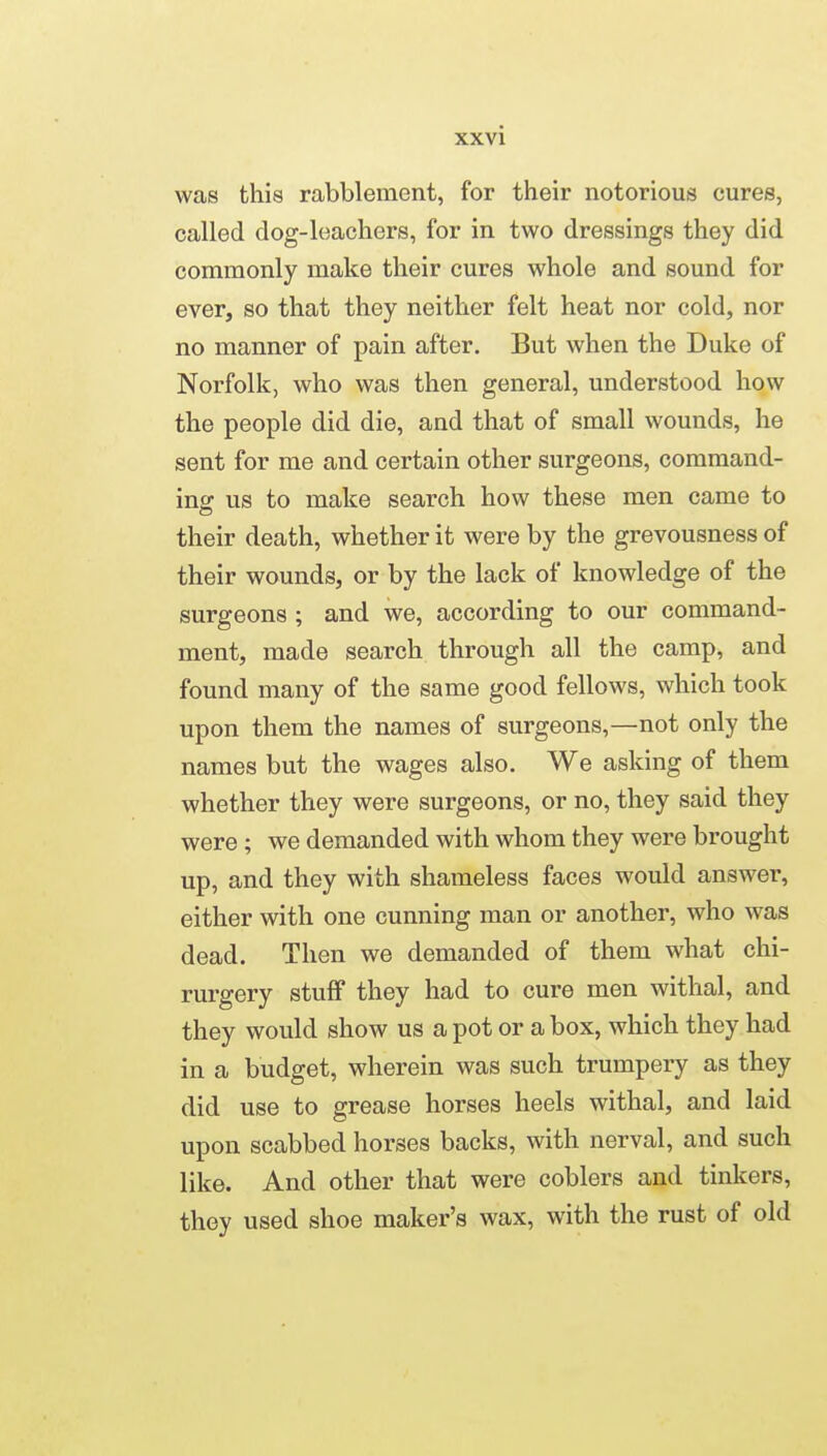 was this rabblement, for their notorious cures, called dog-leachers, for in two dressings they did commonly make their cures whole and sound for ever, so that they neither felt heat nor cold, nor no manner of pain after. But when the Duke of Norfolk, who was then general, understood how the people did die, and that of small wounds, he sent for me and certain other surgeons, command- ing us to make search how these men came to their death, whether it were by the grevousness of their wounds, or by the lack of knowledge of the surgeons ; and we, according to our command- ment, made search through all the camp, and found many of the same good fellows, which took upon them the names of surgeons,—not only the names but the wages also. We asking of them whether they were surgeons, or no, they said they were ; we demanded with whom they were brought up, and they with shameless faces would answer, either with one cunning man or another, who was dead. Then we demanded of them what chi- rurgery stuff they had to cure men withal, and they would show us a pot or a box, which they had in a budget, wherein was such trumpery as they did use to grease horses heels withal, and laid upon scabbed horses backs, with nerval, and such like. And other that were coblers and tinkers, they used shoe maker's wax, with the rust of old