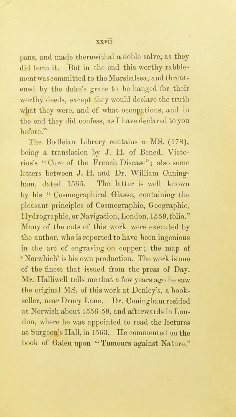 pans, and made therewithal a noble salve, as they did term it. But in the end this worthy rabble- ment was committed to the Marshalsea, and threat- ened by the duke's grace to be hanged for their worthy deeds, except they would declare the truth what they were, and of what occupations, and in the end they did confess, as I have declared to you before. The Bodleian Library contains a MS. (178), being a translation by J. H. of Bened. Victo- rius's Cure of the French Disease; also some letters between J. H. and Dr. William Ouning- ham, dated 1565. The latter is well known by his Cosmographical Glasse, containing the pleasant principles of Cosmographie, Greographie, Hydrographie, or Navigation, London, 1559, folio. Many of the cuts of this work were executed by the author, who is reported to have been ingenious in the art of engraving on copper; the map of ' Norwhich' is his own production. The work is one of the finest that issued from the press of Day. Mr. Halliwell tells me that a few years ago he saw the original MS. of this work at Denley's, a book- seller, near Drury Lane. Dr. Cuningham resided at Norwich about 1556-59, and afterwards in Lon- don, where he was appointed to read the lectures at Surgeon's Hall, in 1563. He commented on the book of Gralen upon Tumours against Nature.